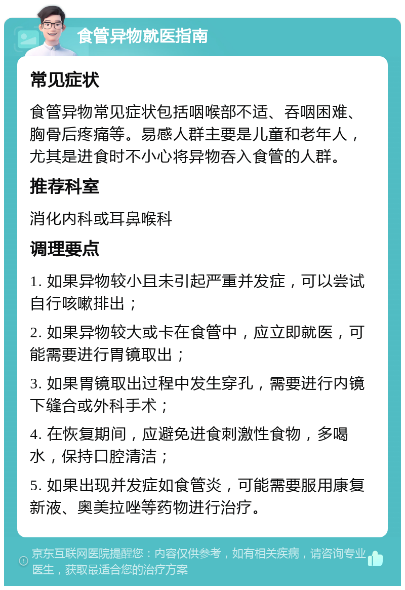 食管异物就医指南 常见症状 食管异物常见症状包括咽喉部不适、吞咽困难、胸骨后疼痛等。易感人群主要是儿童和老年人，尤其是进食时不小心将异物吞入食管的人群。 推荐科室 消化内科或耳鼻喉科 调理要点 1. 如果异物较小且未引起严重并发症，可以尝试自行咳嗽排出； 2. 如果异物较大或卡在食管中，应立即就医，可能需要进行胃镜取出； 3. 如果胃镜取出过程中发生穿孔，需要进行内镜下缝合或外科手术； 4. 在恢复期间，应避免进食刺激性食物，多喝水，保持口腔清洁； 5. 如果出现并发症如食管炎，可能需要服用康复新液、奥美拉唑等药物进行治疗。