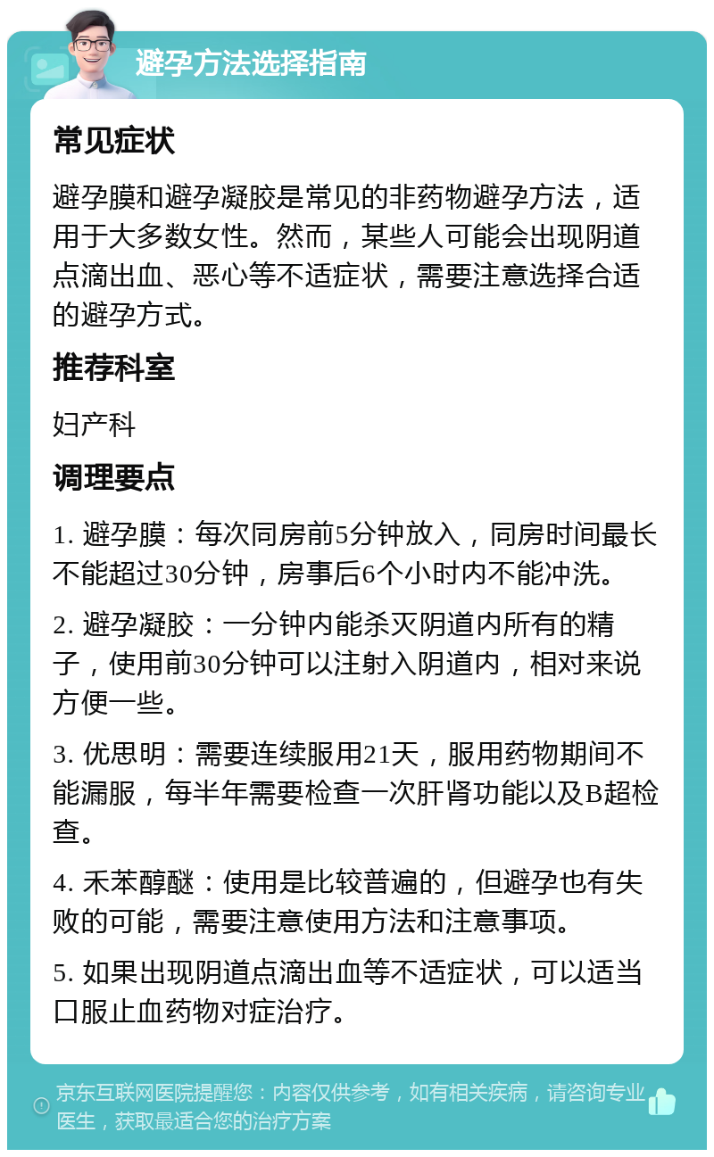 避孕方法选择指南 常见症状 避孕膜和避孕凝胶是常见的非药物避孕方法，适用于大多数女性。然而，某些人可能会出现阴道点滴出血、恶心等不适症状，需要注意选择合适的避孕方式。 推荐科室 妇产科 调理要点 1. 避孕膜：每次同房前5分钟放入，同房时间最长不能超过30分钟，房事后6个小时内不能冲洗。 2. 避孕凝胶：一分钟内能杀灭阴道内所有的精子，使用前30分钟可以注射入阴道内，相对来说方便一些。 3. 优思明：需要连续服用21天，服用药物期间不能漏服，每半年需要检查一次肝肾功能以及B超检查。 4. 禾苯醇醚：使用是比较普遍的，但避孕也有失败的可能，需要注意使用方法和注意事项。 5. 如果出现阴道点滴出血等不适症状，可以适当口服止血药物对症治疗。