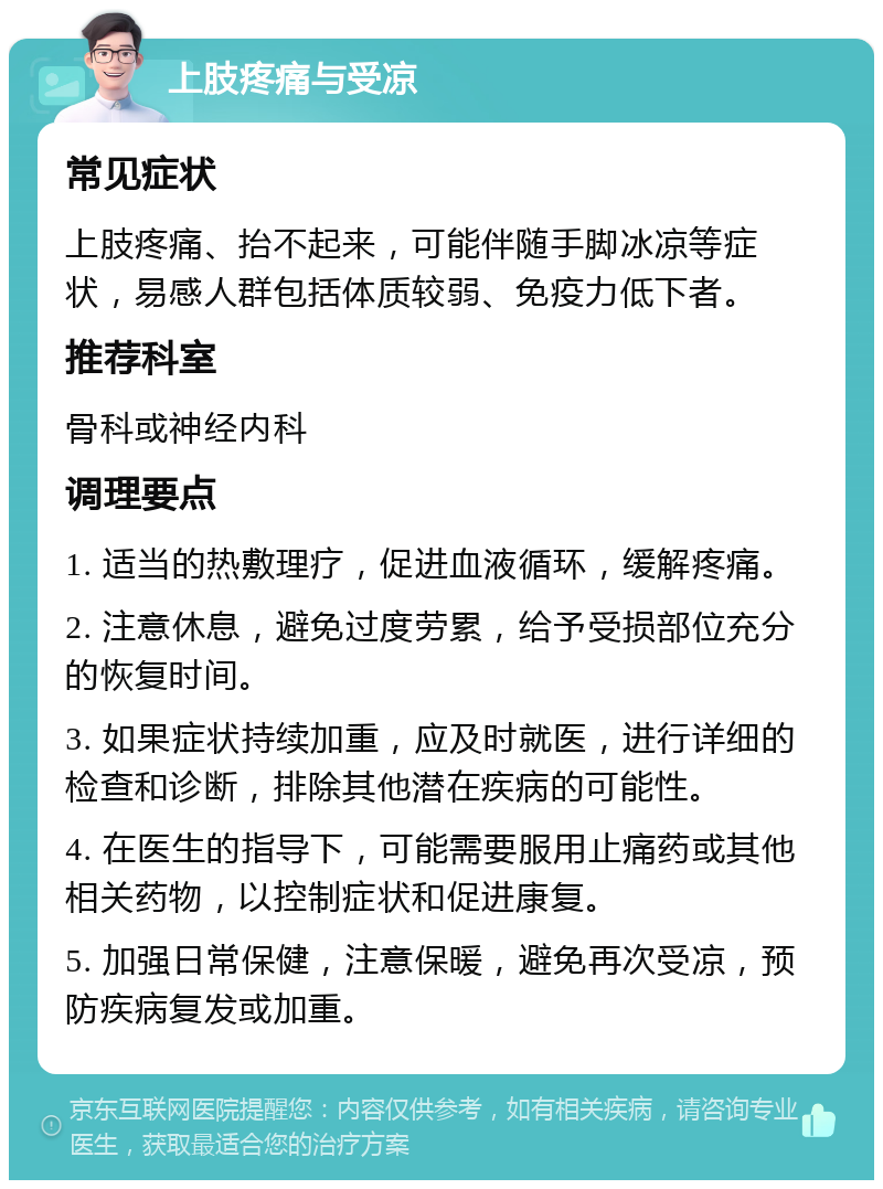 上肢疼痛与受凉 常见症状 上肢疼痛、抬不起来，可能伴随手脚冰凉等症状，易感人群包括体质较弱、免疫力低下者。 推荐科室 骨科或神经内科 调理要点 1. 适当的热敷理疗，促进血液循环，缓解疼痛。 2. 注意休息，避免过度劳累，给予受损部位充分的恢复时间。 3. 如果症状持续加重，应及时就医，进行详细的检查和诊断，排除其他潜在疾病的可能性。 4. 在医生的指导下，可能需要服用止痛药或其他相关药物，以控制症状和促进康复。 5. 加强日常保健，注意保暖，避免再次受凉，预防疾病复发或加重。