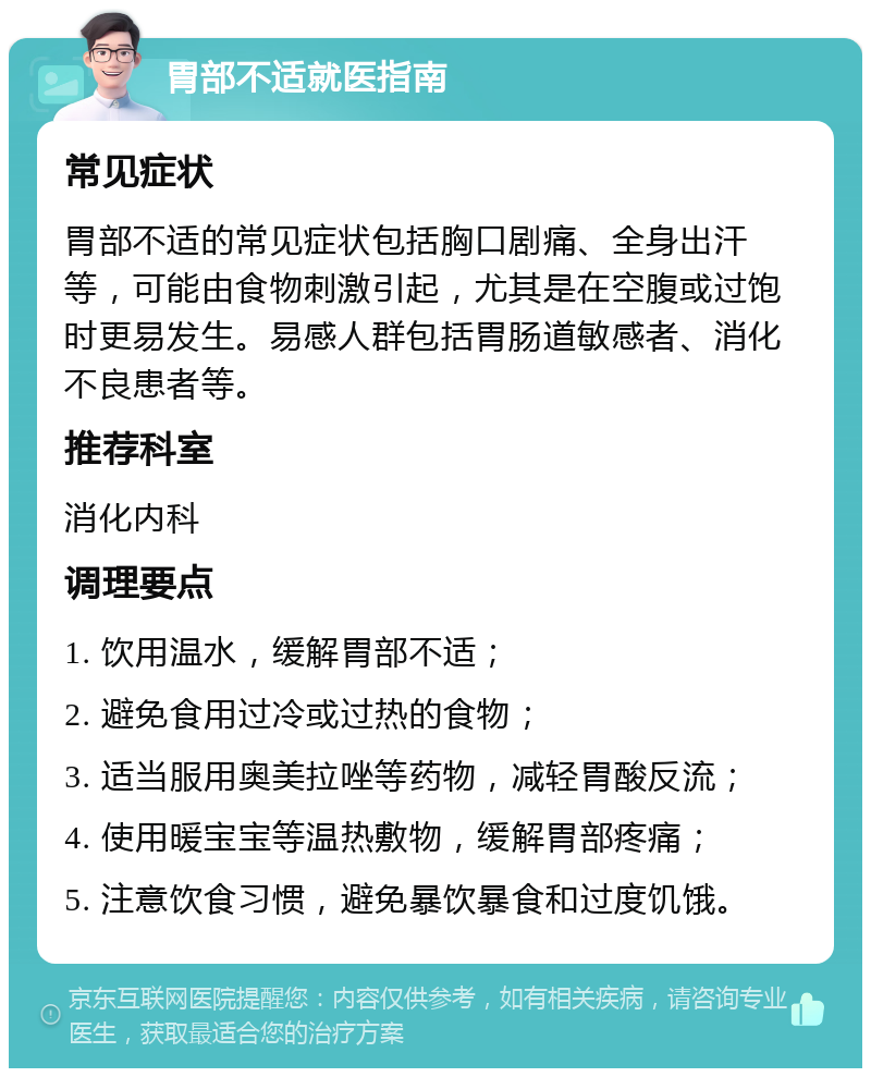 胃部不适就医指南 常见症状 胃部不适的常见症状包括胸口剧痛、全身出汗等，可能由食物刺激引起，尤其是在空腹或过饱时更易发生。易感人群包括胃肠道敏感者、消化不良患者等。 推荐科室 消化内科 调理要点 1. 饮用温水，缓解胃部不适； 2. 避免食用过冷或过热的食物； 3. 适当服用奥美拉唑等药物，减轻胃酸反流； 4. 使用暖宝宝等温热敷物，缓解胃部疼痛； 5. 注意饮食习惯，避免暴饮暴食和过度饥饿。