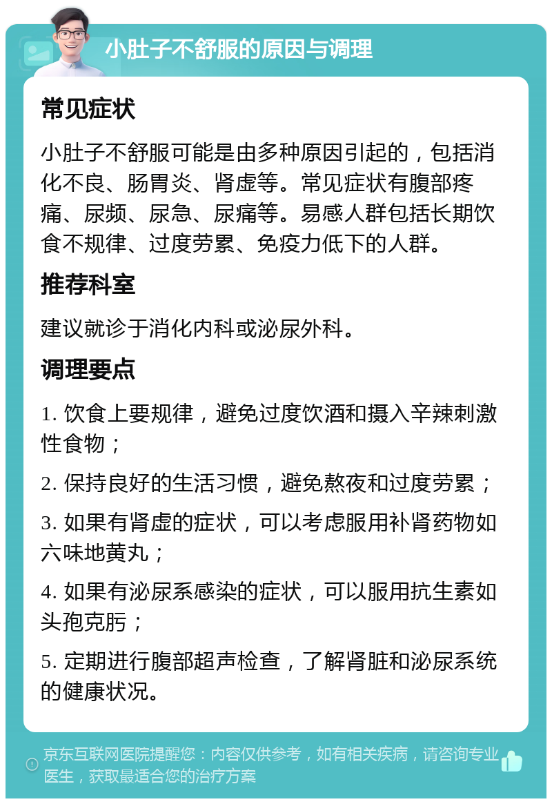 小肚子不舒服的原因与调理 常见症状 小肚子不舒服可能是由多种原因引起的，包括消化不良、肠胃炎、肾虚等。常见症状有腹部疼痛、尿频、尿急、尿痛等。易感人群包括长期饮食不规律、过度劳累、免疫力低下的人群。 推荐科室 建议就诊于消化内科或泌尿外科。 调理要点 1. 饮食上要规律，避免过度饮酒和摄入辛辣刺激性食物； 2. 保持良好的生活习惯，避免熬夜和过度劳累； 3. 如果有肾虚的症状，可以考虑服用补肾药物如六味地黄丸； 4. 如果有泌尿系感染的症状，可以服用抗生素如头孢克肟； 5. 定期进行腹部超声检查，了解肾脏和泌尿系统的健康状况。