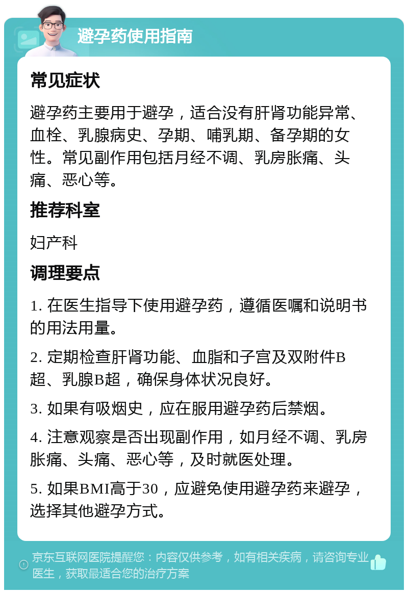 避孕药使用指南 常见症状 避孕药主要用于避孕，适合没有肝肾功能异常、血栓、乳腺病史、孕期、哺乳期、备孕期的女性。常见副作用包括月经不调、乳房胀痛、头痛、恶心等。 推荐科室 妇产科 调理要点 1. 在医生指导下使用避孕药，遵循医嘱和说明书的用法用量。 2. 定期检查肝肾功能、血脂和子宫及双附件B超、乳腺B超，确保身体状况良好。 3. 如果有吸烟史，应在服用避孕药后禁烟。 4. 注意观察是否出现副作用，如月经不调、乳房胀痛、头痛、恶心等，及时就医处理。 5. 如果BMI高于30，应避免使用避孕药来避孕，选择其他避孕方式。