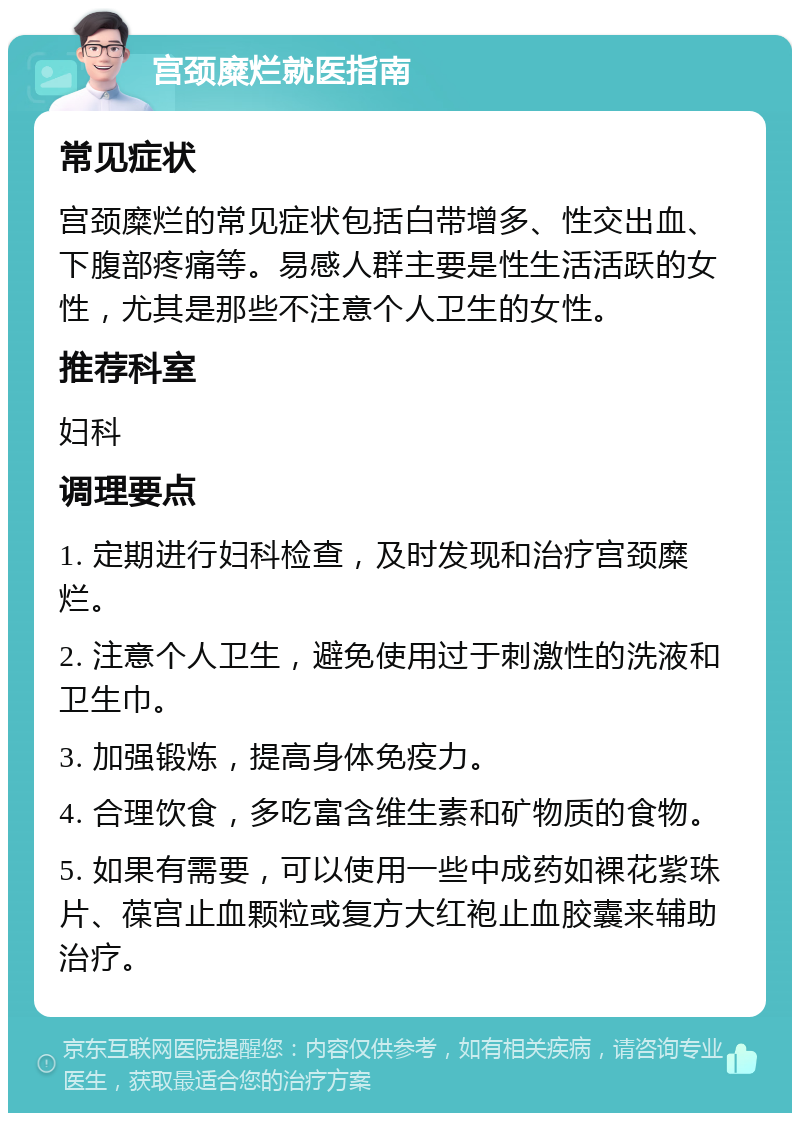 宫颈糜烂就医指南 常见症状 宫颈糜烂的常见症状包括白带增多、性交出血、下腹部疼痛等。易感人群主要是性生活活跃的女性，尤其是那些不注意个人卫生的女性。 推荐科室 妇科 调理要点 1. 定期进行妇科检查，及时发现和治疗宫颈糜烂。 2. 注意个人卫生，避免使用过于刺激性的洗液和卫生巾。 3. 加强锻炼，提高身体免疫力。 4. 合理饮食，多吃富含维生素和矿物质的食物。 5. 如果有需要，可以使用一些中成药如裸花紫珠片、葆宫止血颗粒或复方大红袍止血胶囊来辅助治疗。