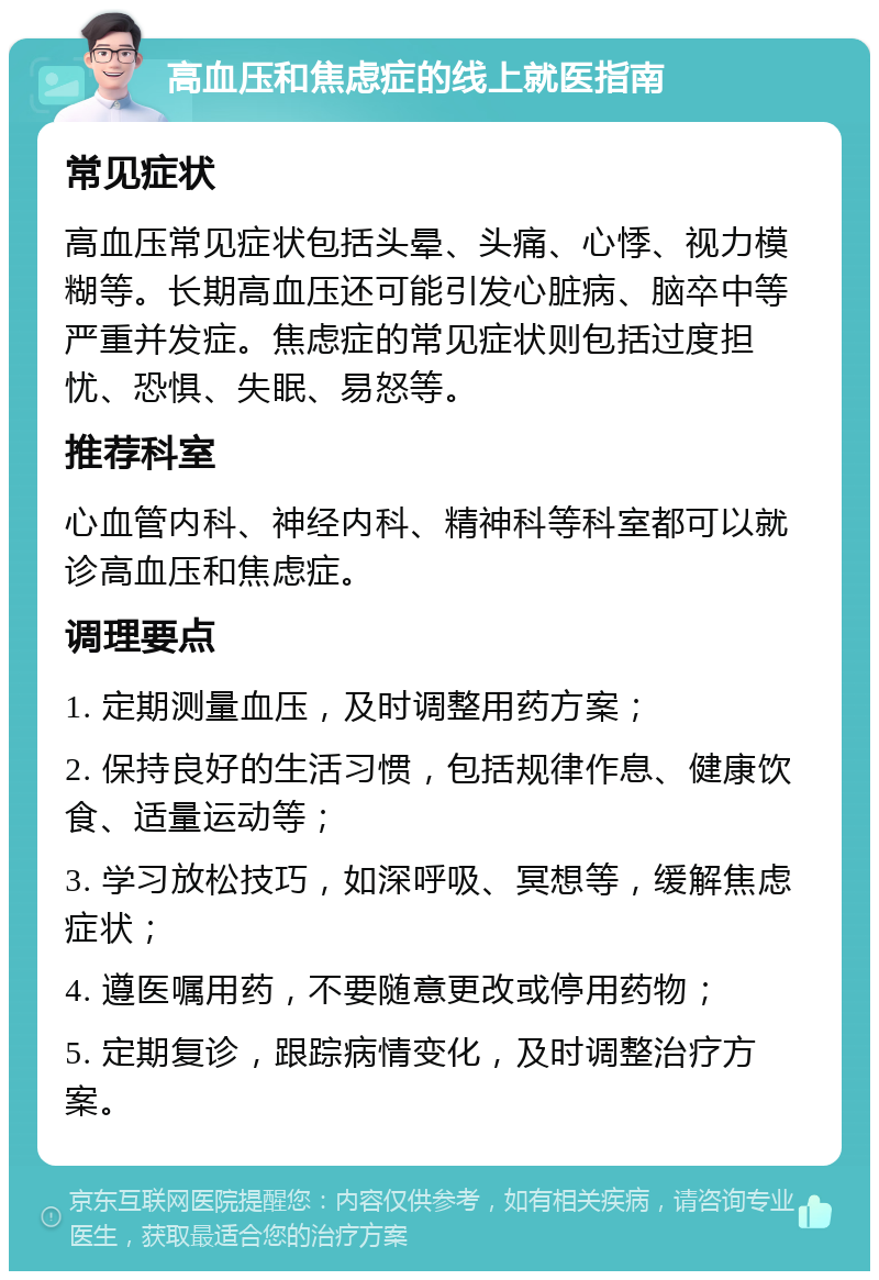 高血压和焦虑症的线上就医指南 常见症状 高血压常见症状包括头晕、头痛、心悸、视力模糊等。长期高血压还可能引发心脏病、脑卒中等严重并发症。焦虑症的常见症状则包括过度担忧、恐惧、失眠、易怒等。 推荐科室 心血管内科、神经内科、精神科等科室都可以就诊高血压和焦虑症。 调理要点 1. 定期测量血压，及时调整用药方案； 2. 保持良好的生活习惯，包括规律作息、健康饮食、适量运动等； 3. 学习放松技巧，如深呼吸、冥想等，缓解焦虑症状； 4. 遵医嘱用药，不要随意更改或停用药物； 5. 定期复诊，跟踪病情变化，及时调整治疗方案。