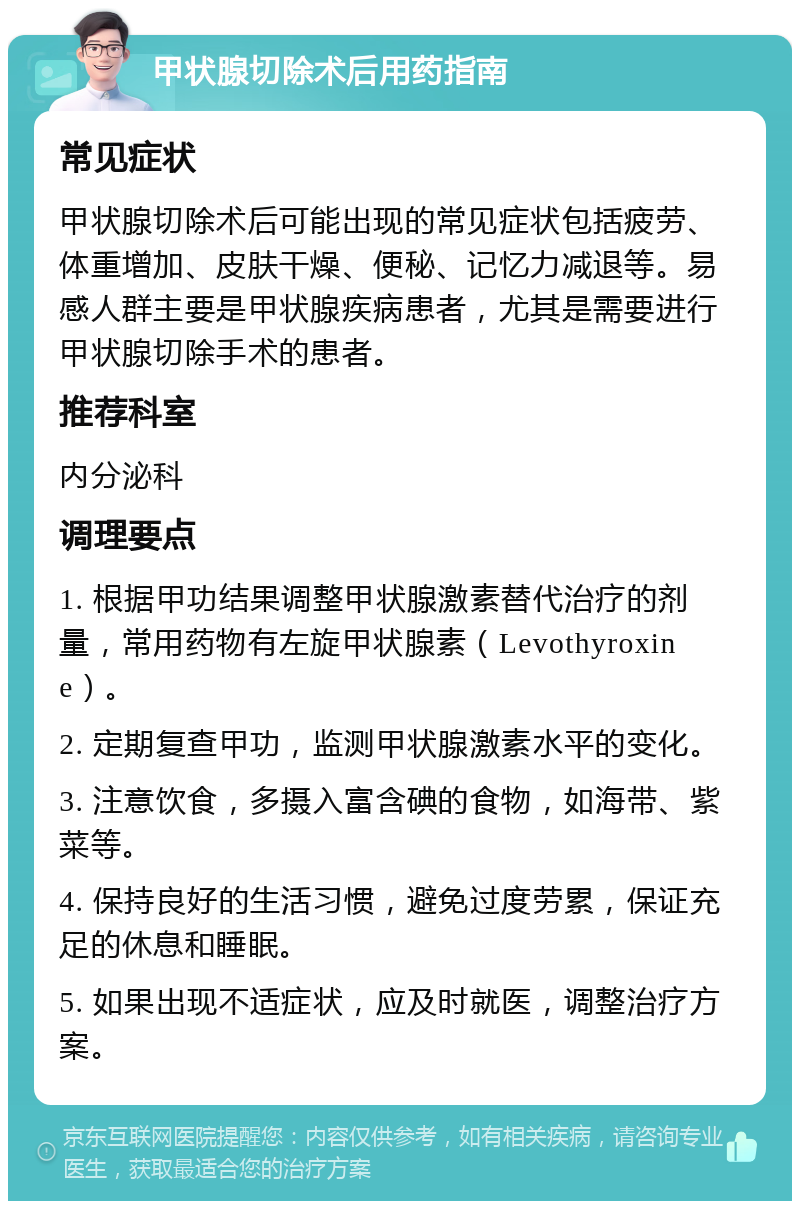 甲状腺切除术后用药指南 常见症状 甲状腺切除术后可能出现的常见症状包括疲劳、体重增加、皮肤干燥、便秘、记忆力减退等。易感人群主要是甲状腺疾病患者，尤其是需要进行甲状腺切除手术的患者。 推荐科室 内分泌科 调理要点 1. 根据甲功结果调整甲状腺激素替代治疗的剂量，常用药物有左旋甲状腺素（Levothyroxine）。 2. 定期复查甲功，监测甲状腺激素水平的变化。 3. 注意饮食，多摄入富含碘的食物，如海带、紫菜等。 4. 保持良好的生活习惯，避免过度劳累，保证充足的休息和睡眠。 5. 如果出现不适症状，应及时就医，调整治疗方案。