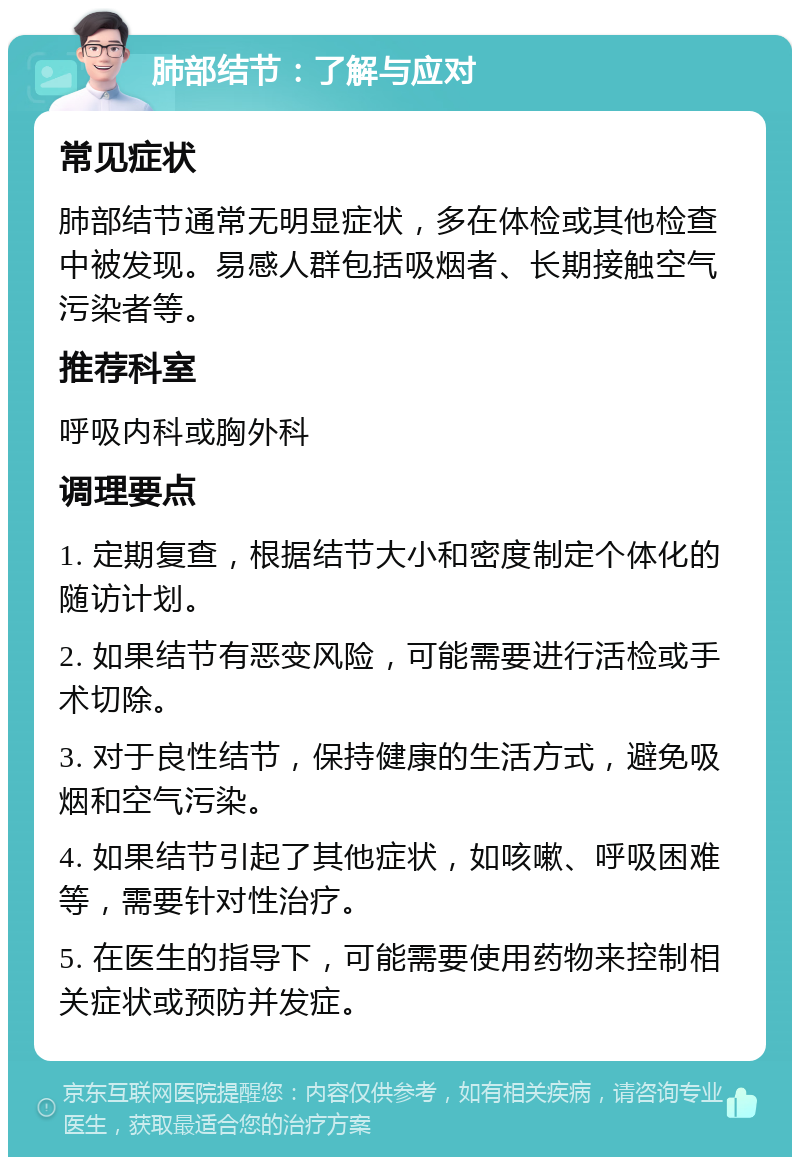 肺部结节：了解与应对 常见症状 肺部结节通常无明显症状，多在体检或其他检查中被发现。易感人群包括吸烟者、长期接触空气污染者等。 推荐科室 呼吸内科或胸外科 调理要点 1. 定期复查，根据结节大小和密度制定个体化的随访计划。 2. 如果结节有恶变风险，可能需要进行活检或手术切除。 3. 对于良性结节，保持健康的生活方式，避免吸烟和空气污染。 4. 如果结节引起了其他症状，如咳嗽、呼吸困难等，需要针对性治疗。 5. 在医生的指导下，可能需要使用药物来控制相关症状或预防并发症。