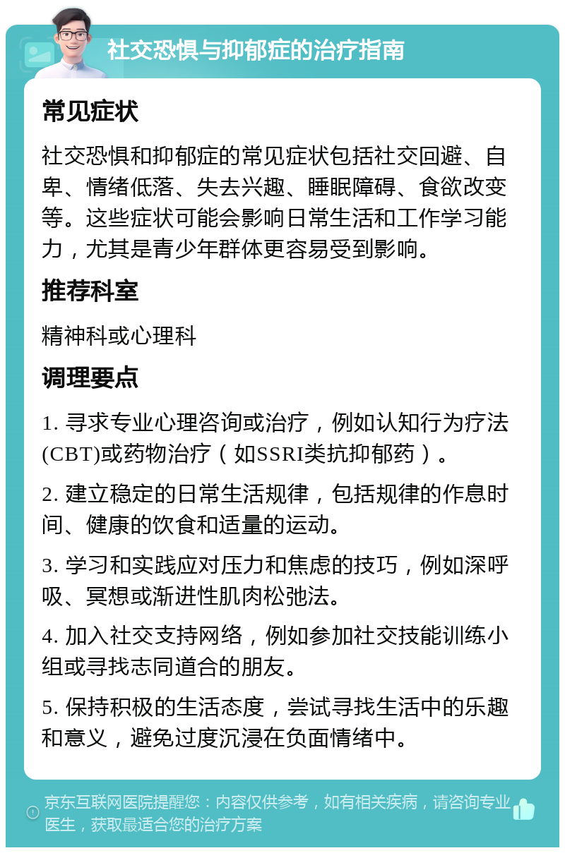 社交恐惧与抑郁症的治疗指南 常见症状 社交恐惧和抑郁症的常见症状包括社交回避、自卑、情绪低落、失去兴趣、睡眠障碍、食欲改变等。这些症状可能会影响日常生活和工作学习能力，尤其是青少年群体更容易受到影响。 推荐科室 精神科或心理科 调理要点 1. 寻求专业心理咨询或治疗，例如认知行为疗法(CBT)或药物治疗（如SSRI类抗抑郁药）。 2. 建立稳定的日常生活规律，包括规律的作息时间、健康的饮食和适量的运动。 3. 学习和实践应对压力和焦虑的技巧，例如深呼吸、冥想或渐进性肌肉松弛法。 4. 加入社交支持网络，例如参加社交技能训练小组或寻找志同道合的朋友。 5. 保持积极的生活态度，尝试寻找生活中的乐趣和意义，避免过度沉浸在负面情绪中。