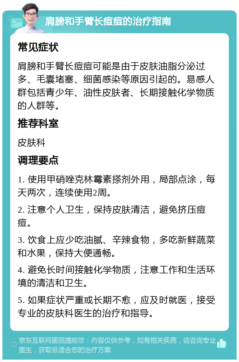 肩膀和手臂长痘痘的治疗指南 常见症状 肩膀和手臂长痘痘可能是由于皮肤油脂分泌过多、毛囊堵塞、细菌感染等原因引起的。易感人群包括青少年、油性皮肤者、长期接触化学物质的人群等。 推荐科室 皮肤科 调理要点 1. 使用甲硝唑克林霉素搽剂外用，局部点涂，每天两次，连续使用2周。 2. 注意个人卫生，保持皮肤清洁，避免挤压痘痘。 3. 饮食上应少吃油腻、辛辣食物，多吃新鲜蔬菜和水果，保持大便通畅。 4. 避免长时间接触化学物质，注意工作和生活环境的清洁和卫生。 5. 如果症状严重或长期不愈，应及时就医，接受专业的皮肤科医生的治疗和指导。