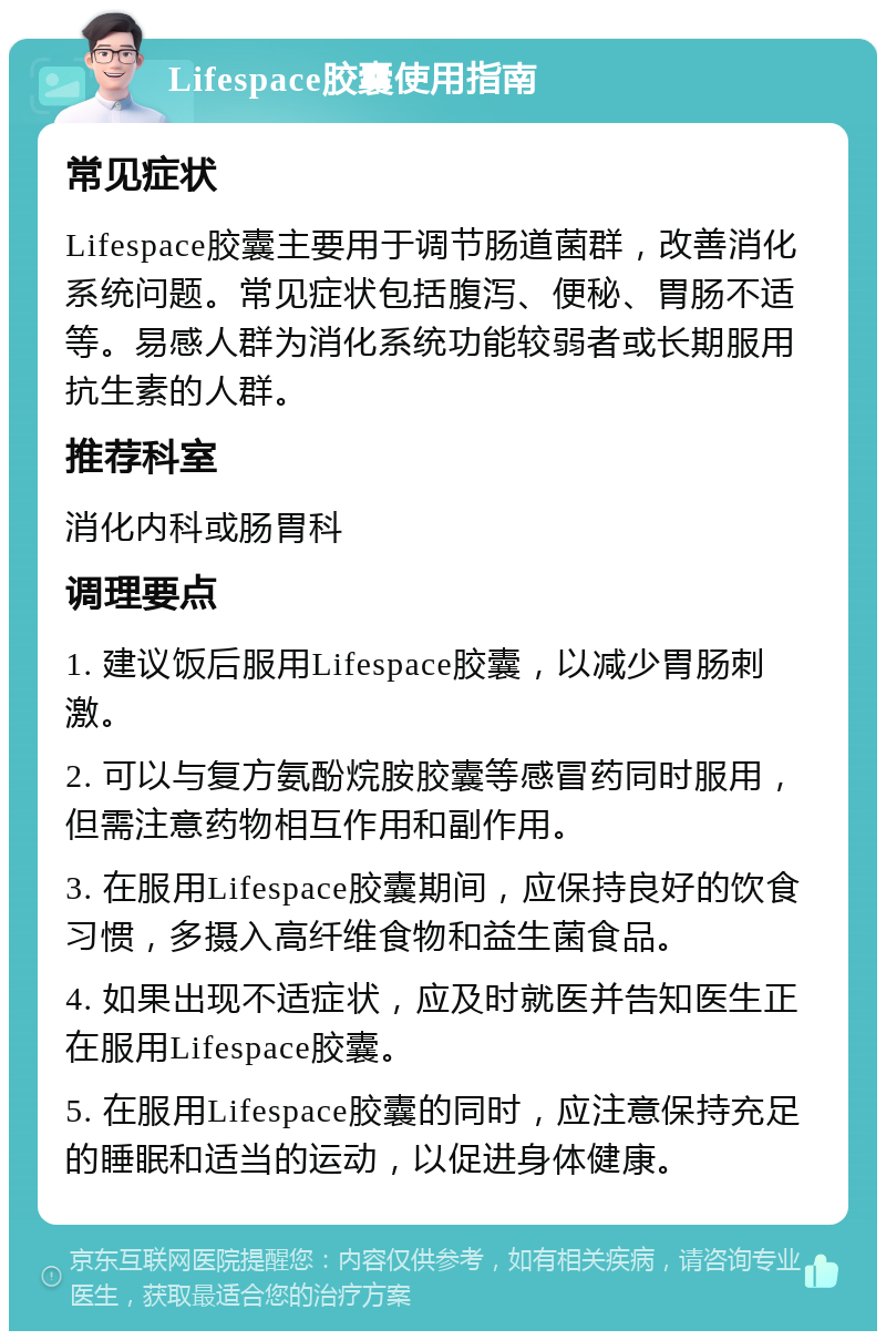 Lifespace胶囊使用指南 常见症状 Lifespace胶囊主要用于调节肠道菌群，改善消化系统问题。常见症状包括腹泻、便秘、胃肠不适等。易感人群为消化系统功能较弱者或长期服用抗生素的人群。 推荐科室 消化内科或肠胃科 调理要点 1. 建议饭后服用Lifespace胶囊，以减少胃肠刺激。 2. 可以与复方氨酚烷胺胶囊等感冒药同时服用，但需注意药物相互作用和副作用。 3. 在服用Lifespace胶囊期间，应保持良好的饮食习惯，多摄入高纤维食物和益生菌食品。 4. 如果出现不适症状，应及时就医并告知医生正在服用Lifespace胶囊。 5. 在服用Lifespace胶囊的同时，应注意保持充足的睡眠和适当的运动，以促进身体健康。