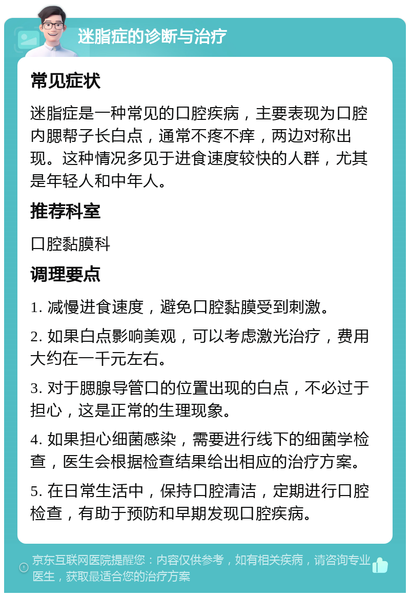 迷脂症的诊断与治疗 常见症状 迷脂症是一种常见的口腔疾病，主要表现为口腔内腮帮子长白点，通常不疼不痒，两边对称出现。这种情况多见于进食速度较快的人群，尤其是年轻人和中年人。 推荐科室 口腔黏膜科 调理要点 1. 减慢进食速度，避免口腔黏膜受到刺激。 2. 如果白点影响美观，可以考虑激光治疗，费用大约在一千元左右。 3. 对于腮腺导管口的位置出现的白点，不必过于担心，这是正常的生理现象。 4. 如果担心细菌感染，需要进行线下的细菌学检查，医生会根据检查结果给出相应的治疗方案。 5. 在日常生活中，保持口腔清洁，定期进行口腔检查，有助于预防和早期发现口腔疾病。