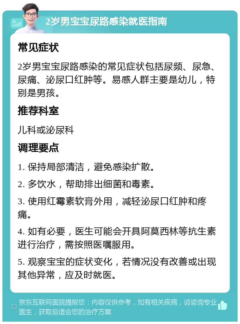 2岁男宝宝尿路感染就医指南 常见症状 2岁男宝宝尿路感染的常见症状包括尿频、尿急、尿痛、泌尿口红肿等。易感人群主要是幼儿，特别是男孩。 推荐科室 儿科或泌尿科 调理要点 1. 保持局部清洁，避免感染扩散。 2. 多饮水，帮助排出细菌和毒素。 3. 使用红霉素软膏外用，减轻泌尿口红肿和疼痛。 4. 如有必要，医生可能会开具阿莫西林等抗生素进行治疗，需按照医嘱服用。 5. 观察宝宝的症状变化，若情况没有改善或出现其他异常，应及时就医。