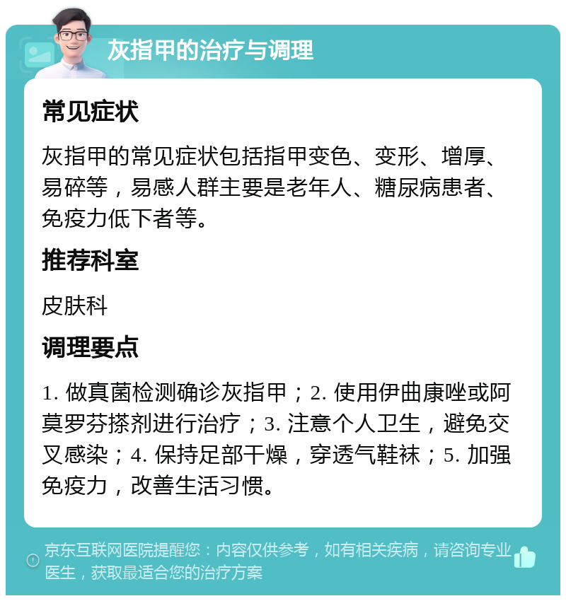 灰指甲的治疗与调理 常见症状 灰指甲的常见症状包括指甲变色、变形、增厚、易碎等，易感人群主要是老年人、糖尿病患者、免疫力低下者等。 推荐科室 皮肤科 调理要点 1. 做真菌检测确诊灰指甲；2. 使用伊曲康唑或阿莫罗芬搽剂进行治疗；3. 注意个人卫生，避免交叉感染；4. 保持足部干燥，穿透气鞋袜；5. 加强免疫力，改善生活习惯。