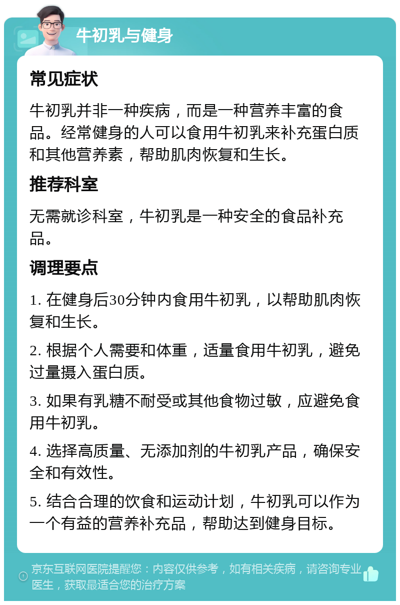 牛初乳与健身 常见症状 牛初乳并非一种疾病，而是一种营养丰富的食品。经常健身的人可以食用牛初乳来补充蛋白质和其他营养素，帮助肌肉恢复和生长。 推荐科室 无需就诊科室，牛初乳是一种安全的食品补充品。 调理要点 1. 在健身后30分钟内食用牛初乳，以帮助肌肉恢复和生长。 2. 根据个人需要和体重，适量食用牛初乳，避免过量摄入蛋白质。 3. 如果有乳糖不耐受或其他食物过敏，应避免食用牛初乳。 4. 选择高质量、无添加剂的牛初乳产品，确保安全和有效性。 5. 结合合理的饮食和运动计划，牛初乳可以作为一个有益的营养补充品，帮助达到健身目标。