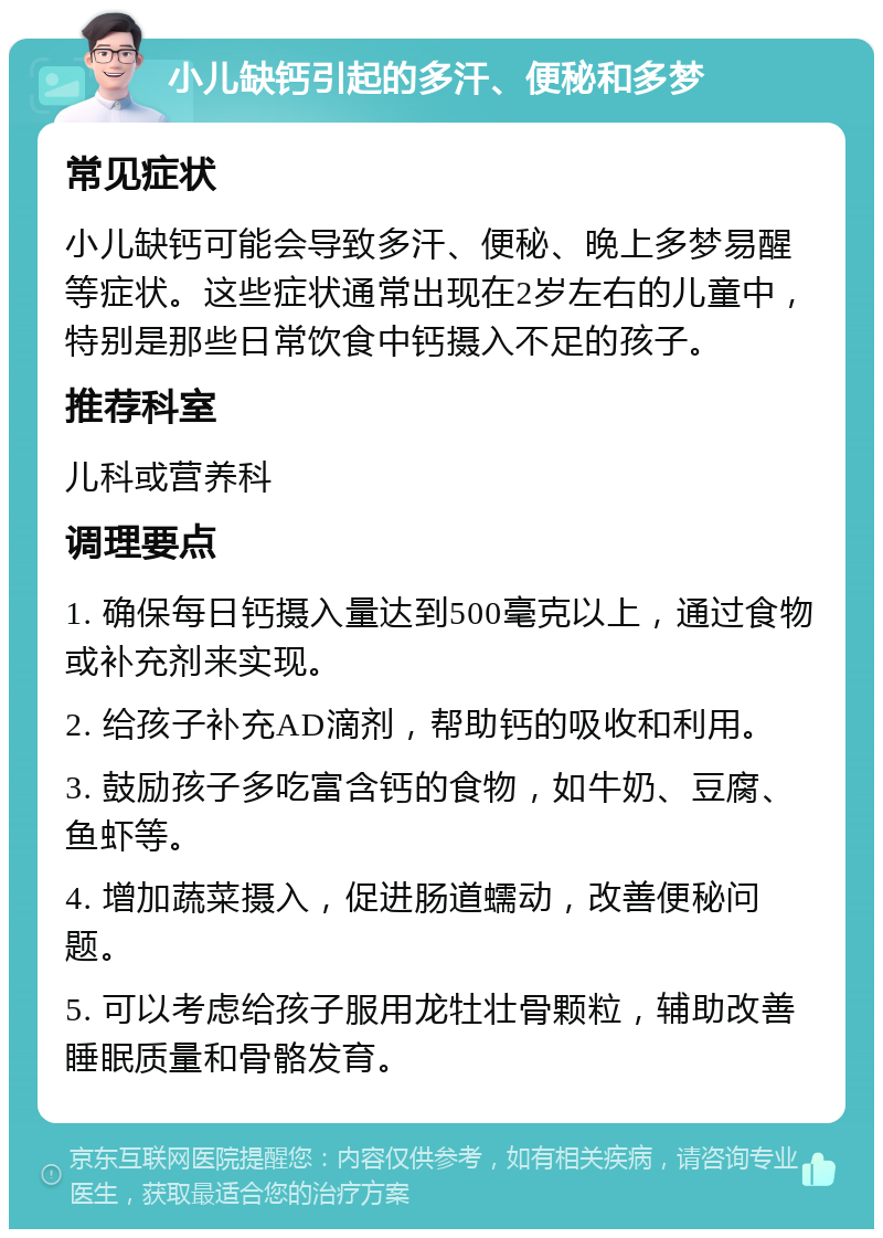 小儿缺钙引起的多汗、便秘和多梦 常见症状 小儿缺钙可能会导致多汗、便秘、晚上多梦易醒等症状。这些症状通常出现在2岁左右的儿童中，特别是那些日常饮食中钙摄入不足的孩子。 推荐科室 儿科或营养科 调理要点 1. 确保每日钙摄入量达到500毫克以上，通过食物或补充剂来实现。 2. 给孩子补充AD滴剂，帮助钙的吸收和利用。 3. 鼓励孩子多吃富含钙的食物，如牛奶、豆腐、鱼虾等。 4. 增加蔬菜摄入，促进肠道蠕动，改善便秘问题。 5. 可以考虑给孩子服用龙牡壮骨颗粒，辅助改善睡眠质量和骨骼发育。