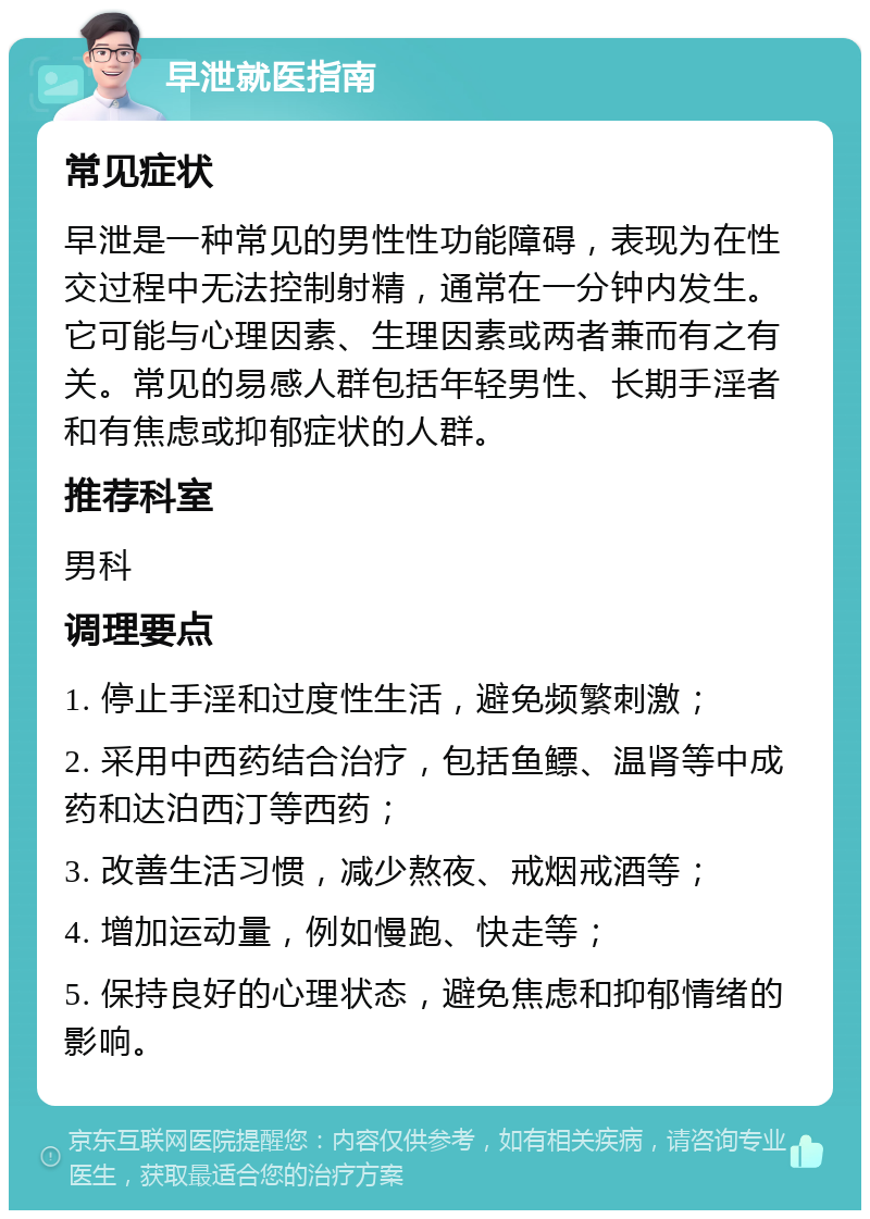 早泄就医指南 常见症状 早泄是一种常见的男性性功能障碍，表现为在性交过程中无法控制射精，通常在一分钟内发生。它可能与心理因素、生理因素或两者兼而有之有关。常见的易感人群包括年轻男性、长期手淫者和有焦虑或抑郁症状的人群。 推荐科室 男科 调理要点 1. 停止手淫和过度性生活，避免频繁刺激； 2. 采用中西药结合治疗，包括鱼鳔、温肾等中成药和达泊西汀等西药； 3. 改善生活习惯，减少熬夜、戒烟戒酒等； 4. 增加运动量，例如慢跑、快走等； 5. 保持良好的心理状态，避免焦虑和抑郁情绪的影响。