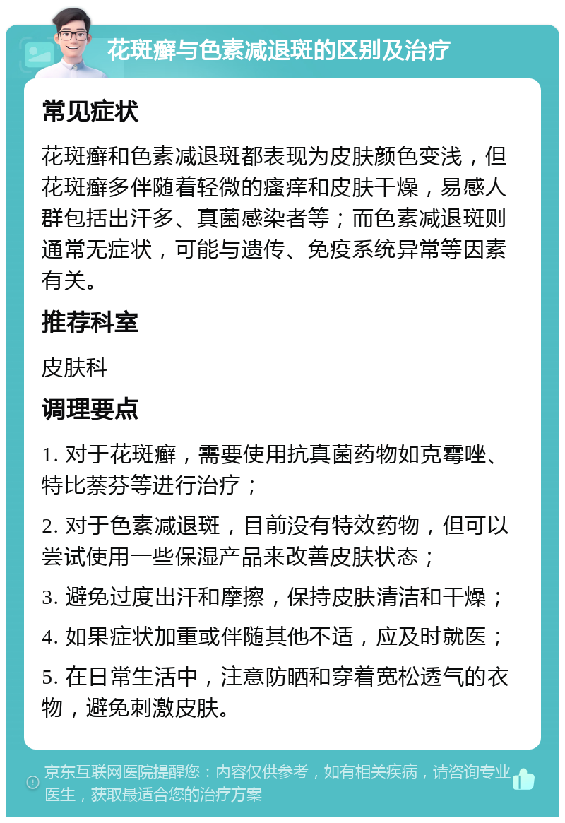 花斑癣与色素减退斑的区别及治疗 常见症状 花斑癣和色素减退斑都表现为皮肤颜色变浅，但花斑癣多伴随着轻微的瘙痒和皮肤干燥，易感人群包括出汗多、真菌感染者等；而色素减退斑则通常无症状，可能与遗传、免疫系统异常等因素有关。 推荐科室 皮肤科 调理要点 1. 对于花斑癣，需要使用抗真菌药物如克霉唑、特比萘芬等进行治疗； 2. 对于色素减退斑，目前没有特效药物，但可以尝试使用一些保湿产品来改善皮肤状态； 3. 避免过度出汗和摩擦，保持皮肤清洁和干燥； 4. 如果症状加重或伴随其他不适，应及时就医； 5. 在日常生活中，注意防晒和穿着宽松透气的衣物，避免刺激皮肤。