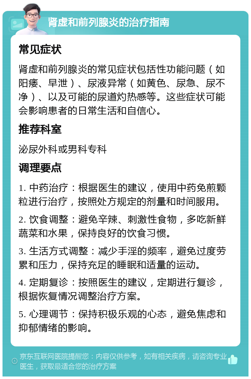 肾虚和前列腺炎的治疗指南 常见症状 肾虚和前列腺炎的常见症状包括性功能问题（如阳痿、早泄）、尿液异常（如黄色、尿急、尿不净）、以及可能的尿道灼热感等。这些症状可能会影响患者的日常生活和自信心。 推荐科室 泌尿外科或男科专科 调理要点 1. 中药治疗：根据医生的建议，使用中药免煎颗粒进行治疗，按照处方规定的剂量和时间服用。 2. 饮食调整：避免辛辣、刺激性食物，多吃新鲜蔬菜和水果，保持良好的饮食习惯。 3. 生活方式调整：减少手淫的频率，避免过度劳累和压力，保持充足的睡眠和适量的运动。 4. 定期复诊：按照医生的建议，定期进行复诊，根据恢复情况调整治疗方案。 5. 心理调节：保持积极乐观的心态，避免焦虑和抑郁情绪的影响。