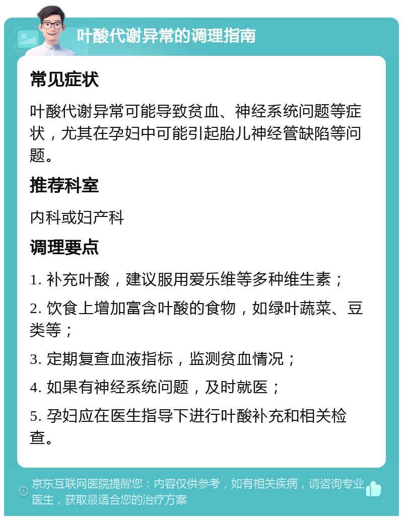 叶酸代谢异常的调理指南 常见症状 叶酸代谢异常可能导致贫血、神经系统问题等症状，尤其在孕妇中可能引起胎儿神经管缺陷等问题。 推荐科室 内科或妇产科 调理要点 1. 补充叶酸，建议服用爱乐维等多种维生素； 2. 饮食上增加富含叶酸的食物，如绿叶蔬菜、豆类等； 3. 定期复查血液指标，监测贫血情况； 4. 如果有神经系统问题，及时就医； 5. 孕妇应在医生指导下进行叶酸补充和相关检查。