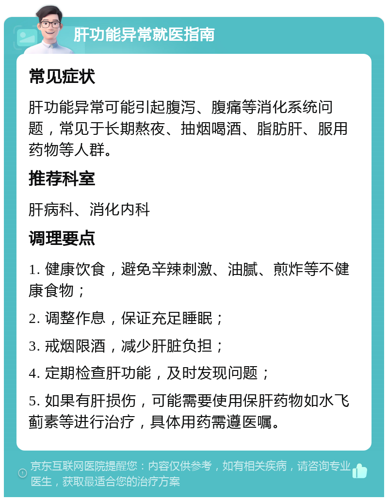 肝功能异常就医指南 常见症状 肝功能异常可能引起腹泻、腹痛等消化系统问题，常见于长期熬夜、抽烟喝酒、脂肪肝、服用药物等人群。 推荐科室 肝病科、消化内科 调理要点 1. 健康饮食，避免辛辣刺激、油腻、煎炸等不健康食物； 2. 调整作息，保证充足睡眠； 3. 戒烟限酒，减少肝脏负担； 4. 定期检查肝功能，及时发现问题； 5. 如果有肝损伤，可能需要使用保肝药物如水飞蓟素等进行治疗，具体用药需遵医嘱。