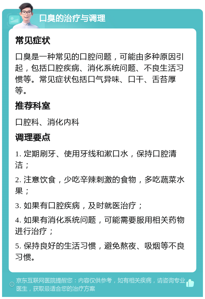 口臭的治疗与调理 常见症状 口臭是一种常见的口腔问题，可能由多种原因引起，包括口腔疾病、消化系统问题、不良生活习惯等。常见症状包括口气异味、口干、舌苔厚等。 推荐科室 口腔科、消化内科 调理要点 1. 定期刷牙、使用牙线和漱口水，保持口腔清洁； 2. 注意饮食，少吃辛辣刺激的食物，多吃蔬菜水果； 3. 如果有口腔疾病，及时就医治疗； 4. 如果有消化系统问题，可能需要服用相关药物进行治疗； 5. 保持良好的生活习惯，避免熬夜、吸烟等不良习惯。