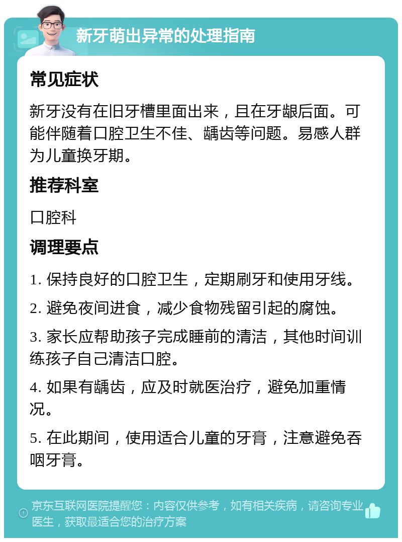 新牙萌出异常的处理指南 常见症状 新牙没有在旧牙槽里面出来，且在牙龈后面。可能伴随着口腔卫生不佳、龋齿等问题。易感人群为儿童换牙期。 推荐科室 口腔科 调理要点 1. 保持良好的口腔卫生，定期刷牙和使用牙线。 2. 避免夜间进食，减少食物残留引起的腐蚀。 3. 家长应帮助孩子完成睡前的清洁，其他时间训练孩子自己清洁口腔。 4. 如果有龋齿，应及时就医治疗，避免加重情况。 5. 在此期间，使用适合儿童的牙膏，注意避免吞咽牙膏。