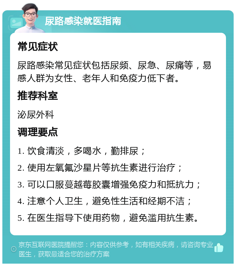 尿路感染就医指南 常见症状 尿路感染常见症状包括尿频、尿急、尿痛等，易感人群为女性、老年人和免疫力低下者。 推荐科室 泌尿外科 调理要点 1. 饮食清淡，多喝水，勤排尿； 2. 使用左氧氟沙星片等抗生素进行治疗； 3. 可以口服蔓越莓胶囊增强免疫力和抵抗力； 4. 注意个人卫生，避免性生活和经期不洁； 5. 在医生指导下使用药物，避免滥用抗生素。