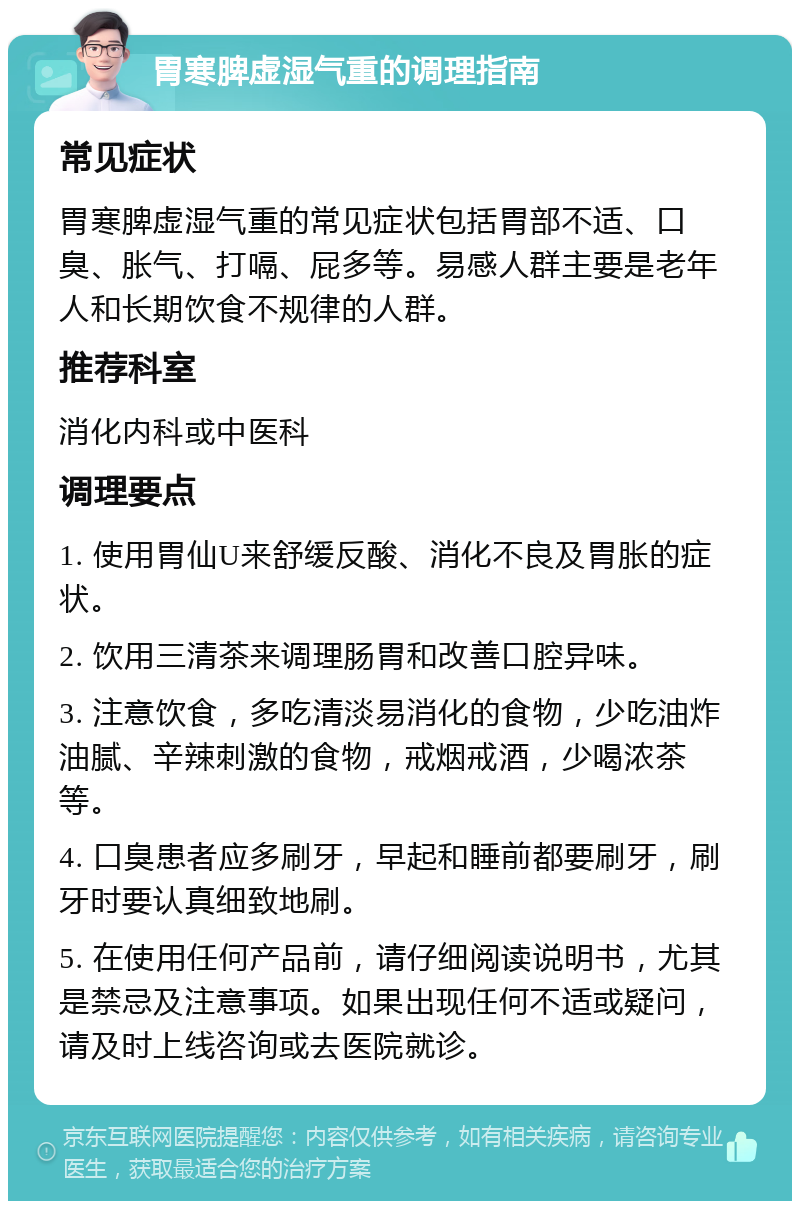 胃寒脾虚湿气重的调理指南 常见症状 胃寒脾虚湿气重的常见症状包括胃部不适、口臭、胀气、打嗝、屁多等。易感人群主要是老年人和长期饮食不规律的人群。 推荐科室 消化内科或中医科 调理要点 1. 使用胃仙U来舒缓反酸、消化不良及胃胀的症状。 2. 饮用三清茶来调理肠胃和改善口腔异味。 3. 注意饮食，多吃清淡易消化的食物，少吃油炸油腻、辛辣刺激的食物，戒烟戒酒，少喝浓茶等。 4. 口臭患者应多刷牙，早起和睡前都要刷牙，刷牙时要认真细致地刷。 5. 在使用任何产品前，请仔细阅读说明书，尤其是禁忌及注意事项。如果出现任何不适或疑问，请及时上线咨询或去医院就诊。