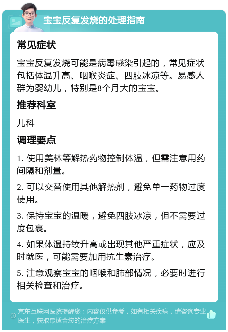 宝宝反复发烧的处理指南 常见症状 宝宝反复发烧可能是病毒感染引起的，常见症状包括体温升高、咽喉炎症、四肢冰凉等。易感人群为婴幼儿，特别是8个月大的宝宝。 推荐科室 儿科 调理要点 1. 使用美林等解热药物控制体温，但需注意用药间隔和剂量。 2. 可以交替使用其他解热剂，避免单一药物过度使用。 3. 保持宝宝的温暖，避免四肢冰凉，但不需要过度包裹。 4. 如果体温持续升高或出现其他严重症状，应及时就医，可能需要加用抗生素治疗。 5. 注意观察宝宝的咽喉和肺部情况，必要时进行相关检查和治疗。