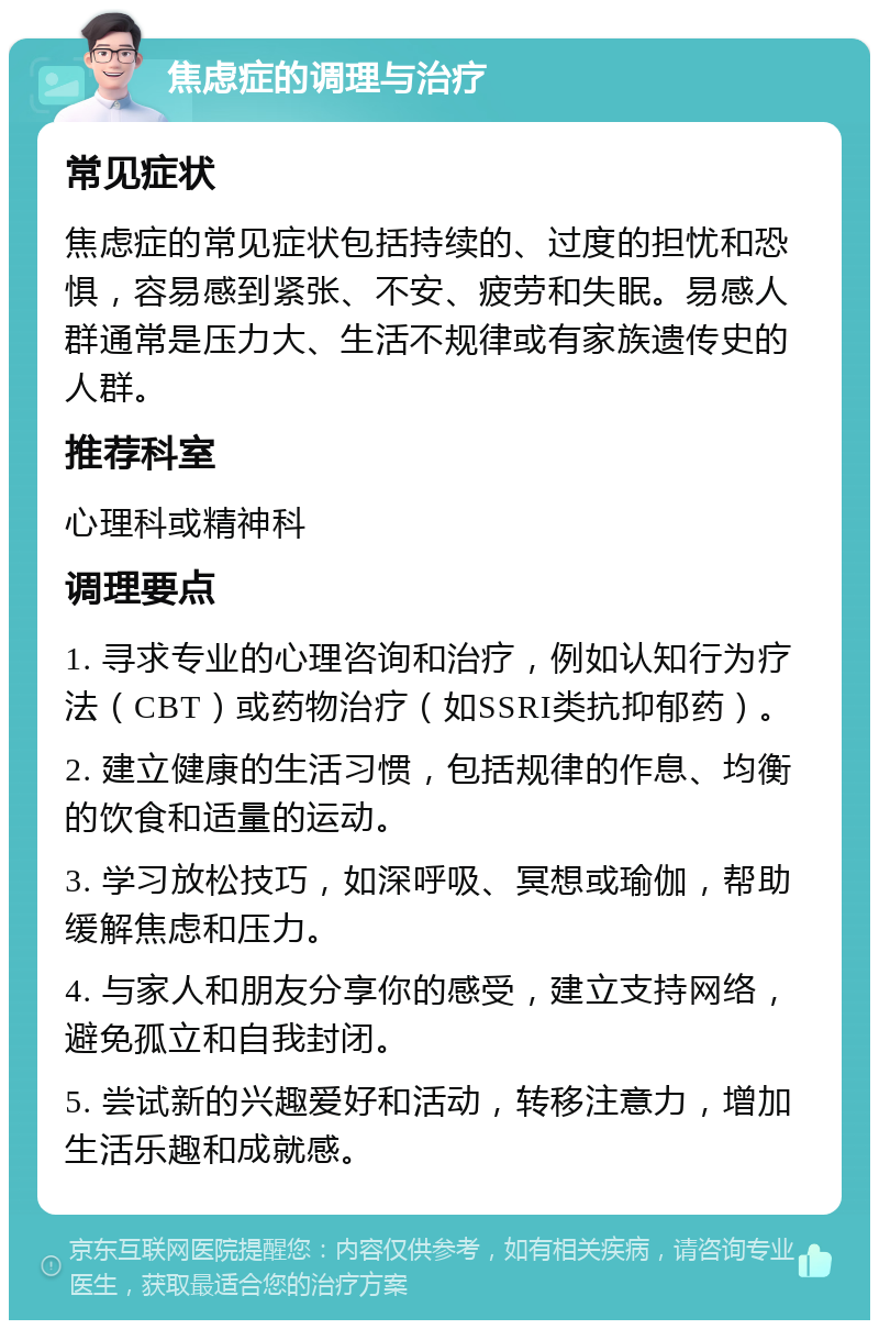 焦虑症的调理与治疗 常见症状 焦虑症的常见症状包括持续的、过度的担忧和恐惧，容易感到紧张、不安、疲劳和失眠。易感人群通常是压力大、生活不规律或有家族遗传史的人群。 推荐科室 心理科或精神科 调理要点 1. 寻求专业的心理咨询和治疗，例如认知行为疗法（CBT）或药物治疗（如SSRI类抗抑郁药）。 2. 建立健康的生活习惯，包括规律的作息、均衡的饮食和适量的运动。 3. 学习放松技巧，如深呼吸、冥想或瑜伽，帮助缓解焦虑和压力。 4. 与家人和朋友分享你的感受，建立支持网络，避免孤立和自我封闭。 5. 尝试新的兴趣爱好和活动，转移注意力，增加生活乐趣和成就感。