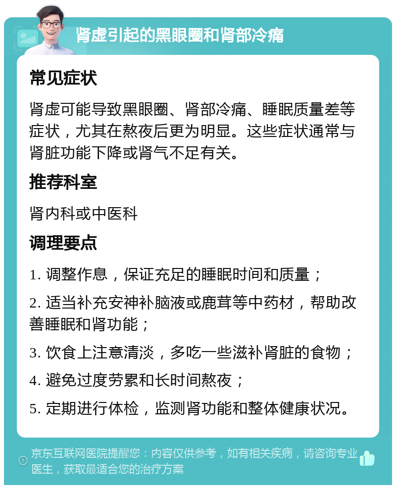 肾虚引起的黑眼圈和肾部冷痛 常见症状 肾虚可能导致黑眼圈、肾部冷痛、睡眠质量差等症状，尤其在熬夜后更为明显。这些症状通常与肾脏功能下降或肾气不足有关。 推荐科室 肾内科或中医科 调理要点 1. 调整作息，保证充足的睡眠时间和质量； 2. 适当补充安神补脑液或鹿茸等中药材，帮助改善睡眠和肾功能； 3. 饮食上注意清淡，多吃一些滋补肾脏的食物； 4. 避免过度劳累和长时间熬夜； 5. 定期进行体检，监测肾功能和整体健康状况。