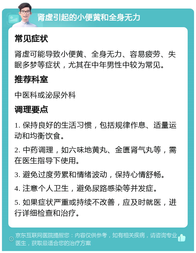 肾虚引起的小便黄和全身无力 常见症状 肾虚可能导致小便黄、全身无力、容易疲劳、失眠多梦等症状，尤其在中年男性中较为常见。 推荐科室 中医科或泌尿外科 调理要点 1. 保持良好的生活习惯，包括规律作息、适量运动和均衡饮食。 2. 中药调理，如六味地黄丸、金匮肾气丸等，需在医生指导下使用。 3. 避免过度劳累和情绪波动，保持心情舒畅。 4. 注意个人卫生，避免尿路感染等并发症。 5. 如果症状严重或持续不改善，应及时就医，进行详细检查和治疗。