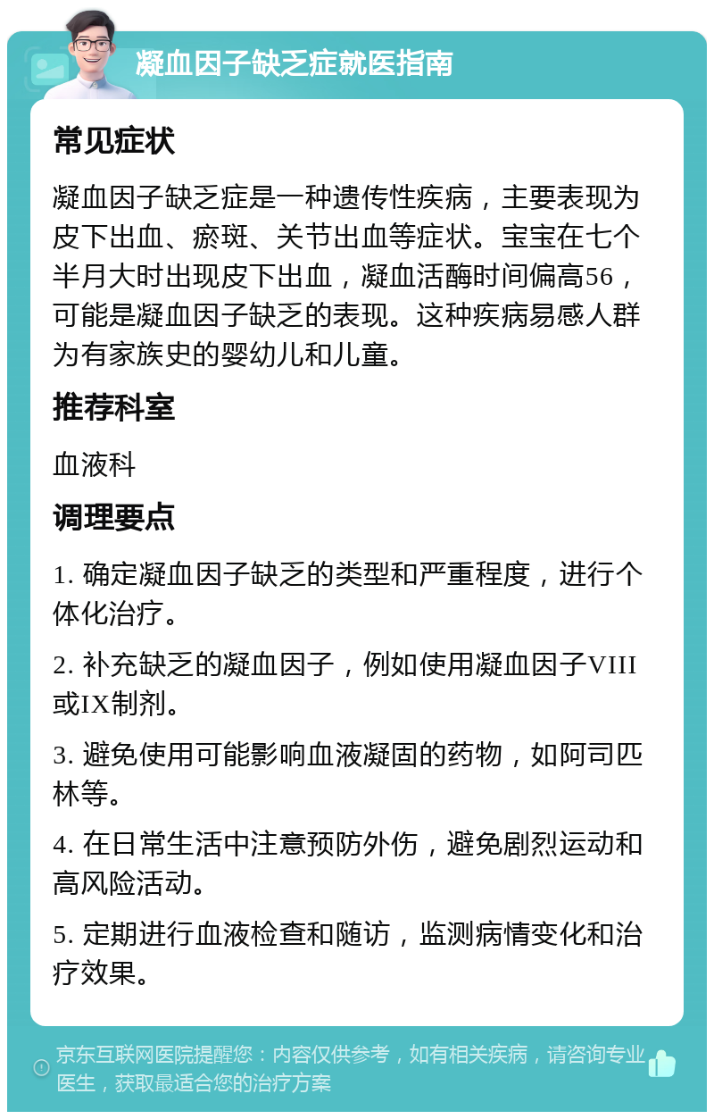 凝血因子缺乏症就医指南 常见症状 凝血因子缺乏症是一种遗传性疾病，主要表现为皮下出血、瘀斑、关节出血等症状。宝宝在七个半月大时出现皮下出血，凝血活酶时间偏高56，可能是凝血因子缺乏的表现。这种疾病易感人群为有家族史的婴幼儿和儿童。 推荐科室 血液科 调理要点 1. 确定凝血因子缺乏的类型和严重程度，进行个体化治疗。 2. 补充缺乏的凝血因子，例如使用凝血因子VIII或IX制剂。 3. 避免使用可能影响血液凝固的药物，如阿司匹林等。 4. 在日常生活中注意预防外伤，避免剧烈运动和高风险活动。 5. 定期进行血液检查和随访，监测病情变化和治疗效果。