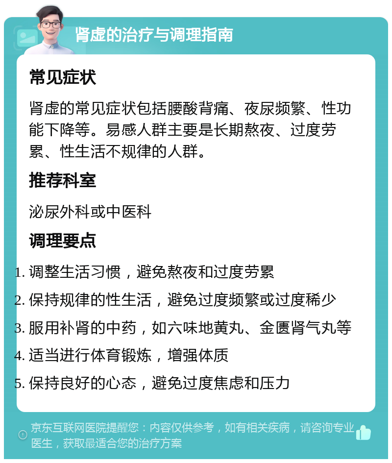 肾虚的治疗与调理指南 常见症状 肾虚的常见症状包括腰酸背痛、夜尿频繁、性功能下降等。易感人群主要是长期熬夜、过度劳累、性生活不规律的人群。 推荐科室 泌尿外科或中医科 调理要点 调整生活习惯，避免熬夜和过度劳累 保持规律的性生活，避免过度频繁或过度稀少 服用补肾的中药，如六味地黄丸、金匮肾气丸等 适当进行体育锻炼，增强体质 保持良好的心态，避免过度焦虑和压力