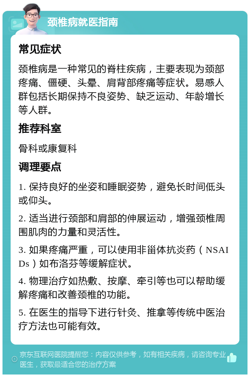 颈椎病就医指南 常见症状 颈椎病是一种常见的脊柱疾病，主要表现为颈部疼痛、僵硬、头晕、肩背部疼痛等症状。易感人群包括长期保持不良姿势、缺乏运动、年龄增长等人群。 推荐科室 骨科或康复科 调理要点 1. 保持良好的坐姿和睡眠姿势，避免长时间低头或仰头。 2. 适当进行颈部和肩部的伸展运动，增强颈椎周围肌肉的力量和灵活性。 3. 如果疼痛严重，可以使用非甾体抗炎药（NSAIDs）如布洛芬等缓解症状。 4. 物理治疗如热敷、按摩、牵引等也可以帮助缓解疼痛和改善颈椎的功能。 5. 在医生的指导下进行针灸、推拿等传统中医治疗方法也可能有效。