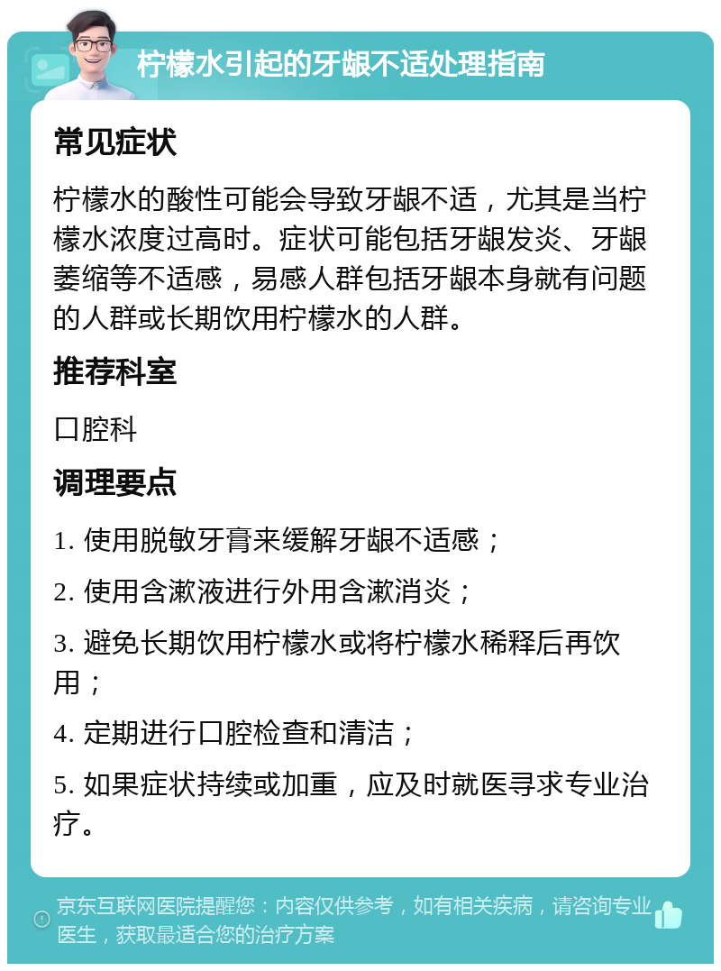 柠檬水引起的牙龈不适处理指南 常见症状 柠檬水的酸性可能会导致牙龈不适，尤其是当柠檬水浓度过高时。症状可能包括牙龈发炎、牙龈萎缩等不适感，易感人群包括牙龈本身就有问题的人群或长期饮用柠檬水的人群。 推荐科室 口腔科 调理要点 1. 使用脱敏牙膏来缓解牙龈不适感； 2. 使用含漱液进行外用含漱消炎； 3. 避免长期饮用柠檬水或将柠檬水稀释后再饮用； 4. 定期进行口腔检查和清洁； 5. 如果症状持续或加重，应及时就医寻求专业治疗。