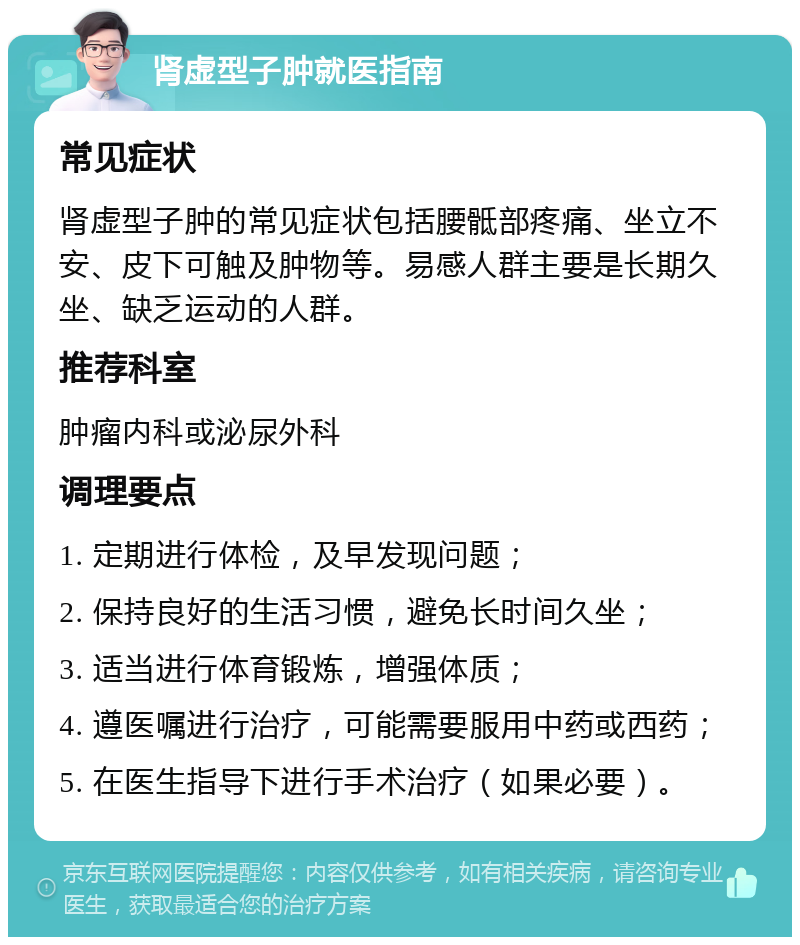 肾虚型子肿就医指南 常见症状 肾虚型子肿的常见症状包括腰骶部疼痛、坐立不安、皮下可触及肿物等。易感人群主要是长期久坐、缺乏运动的人群。 推荐科室 肿瘤内科或泌尿外科 调理要点 1. 定期进行体检，及早发现问题； 2. 保持良好的生活习惯，避免长时间久坐； 3. 适当进行体育锻炼，增强体质； 4. 遵医嘱进行治疗，可能需要服用中药或西药； 5. 在医生指导下进行手术治疗（如果必要）。