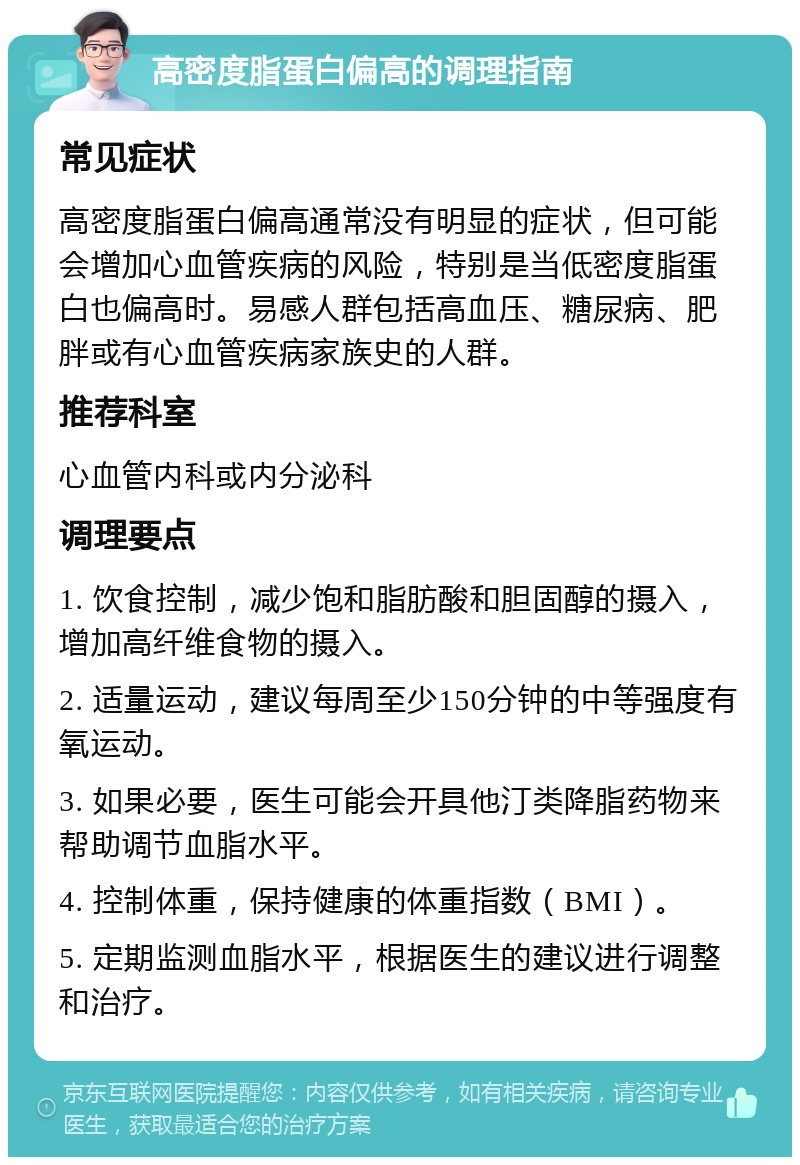 高密度脂蛋白偏高的调理指南 常见症状 高密度脂蛋白偏高通常没有明显的症状，但可能会增加心血管疾病的风险，特别是当低密度脂蛋白也偏高时。易感人群包括高血压、糖尿病、肥胖或有心血管疾病家族史的人群。 推荐科室 心血管内科或内分泌科 调理要点 1. 饮食控制，减少饱和脂肪酸和胆固醇的摄入，增加高纤维食物的摄入。 2. 适量运动，建议每周至少150分钟的中等强度有氧运动。 3. 如果必要，医生可能会开具他汀类降脂药物来帮助调节血脂水平。 4. 控制体重，保持健康的体重指数（BMI）。 5. 定期监测血脂水平，根据医生的建议进行调整和治疗。