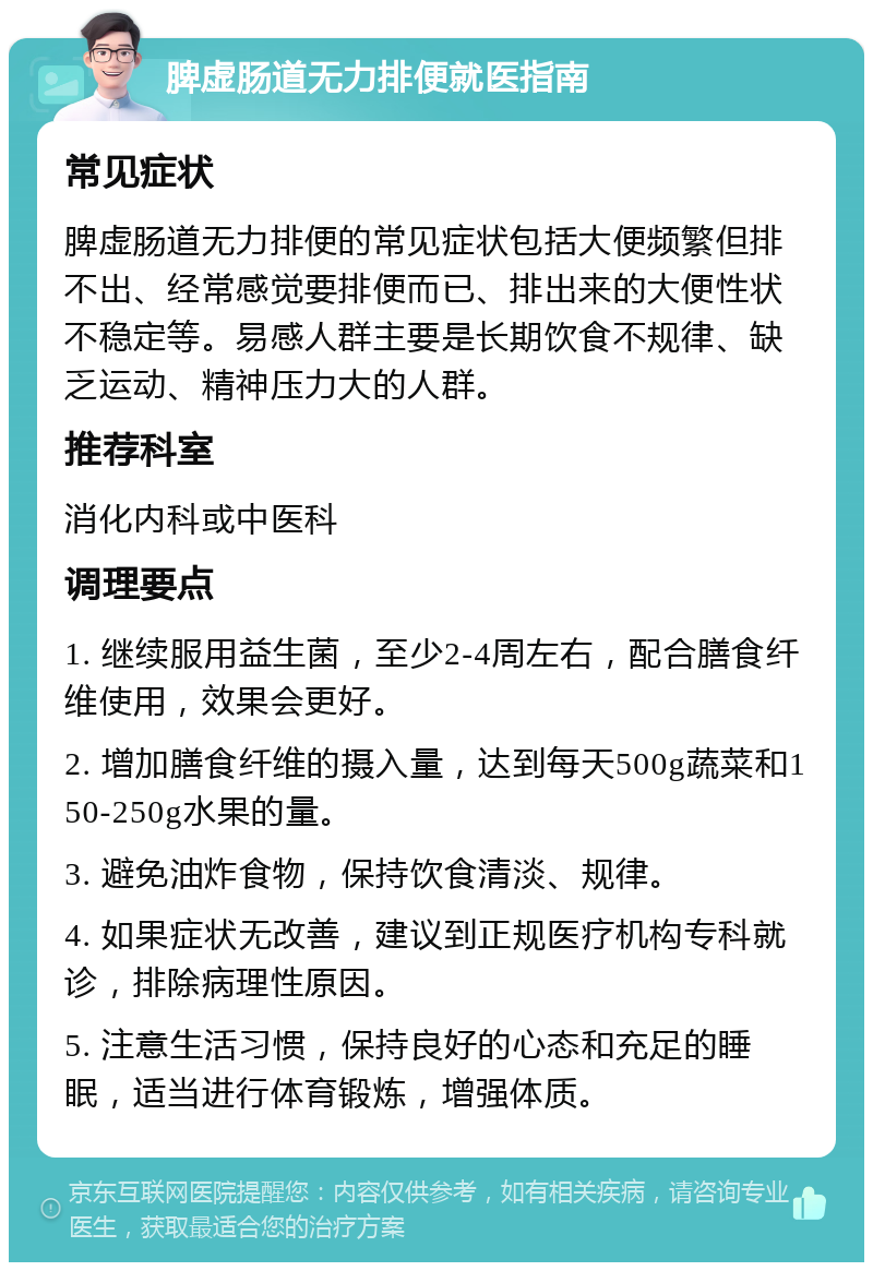 脾虚肠道无力排便就医指南 常见症状 脾虚肠道无力排便的常见症状包括大便频繁但排不出、经常感觉要排便而已、排出来的大便性状不稳定等。易感人群主要是长期饮食不规律、缺乏运动、精神压力大的人群。 推荐科室 消化内科或中医科 调理要点 1. 继续服用益生菌，至少2-4周左右，配合膳食纤维使用，效果会更好。 2. 增加膳食纤维的摄入量，达到每天500g蔬菜和150-250g水果的量。 3. 避免油炸食物，保持饮食清淡、规律。 4. 如果症状无改善，建议到正规医疗机构专科就诊，排除病理性原因。 5. 注意生活习惯，保持良好的心态和充足的睡眠，适当进行体育锻炼，增强体质。