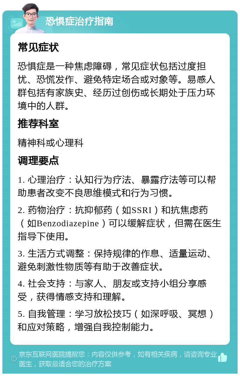 恐惧症治疗指南 常见症状 恐惧症是一种焦虑障碍，常见症状包括过度担忧、恐慌发作、避免特定场合或对象等。易感人群包括有家族史、经历过创伤或长期处于压力环境中的人群。 推荐科室 精神科或心理科 调理要点 1. 心理治疗：认知行为疗法、暴露疗法等可以帮助患者改变不良思维模式和行为习惯。 2. 药物治疗：抗抑郁药（如SSRI）和抗焦虑药（如Benzodiazepine）可以缓解症状，但需在医生指导下使用。 3. 生活方式调整：保持规律的作息、适量运动、避免刺激性物质等有助于改善症状。 4. 社会支持：与家人、朋友或支持小组分享感受，获得情感支持和理解。 5. 自我管理：学习放松技巧（如深呼吸、冥想）和应对策略，增强自我控制能力。