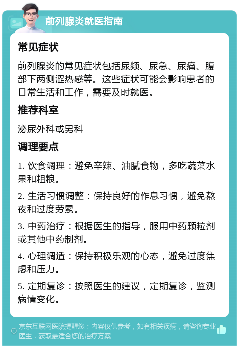 前列腺炎就医指南 常见症状 前列腺炎的常见症状包括尿频、尿急、尿痛、腹部下两侧涩热感等。这些症状可能会影响患者的日常生活和工作，需要及时就医。 推荐科室 泌尿外科或男科 调理要点 1. 饮食调理：避免辛辣、油腻食物，多吃蔬菜水果和粗粮。 2. 生活习惯调整：保持良好的作息习惯，避免熬夜和过度劳累。 3. 中药治疗：根据医生的指导，服用中药颗粒剂或其他中药制剂。 4. 心理调适：保持积极乐观的心态，避免过度焦虑和压力。 5. 定期复诊：按照医生的建议，定期复诊，监测病情变化。