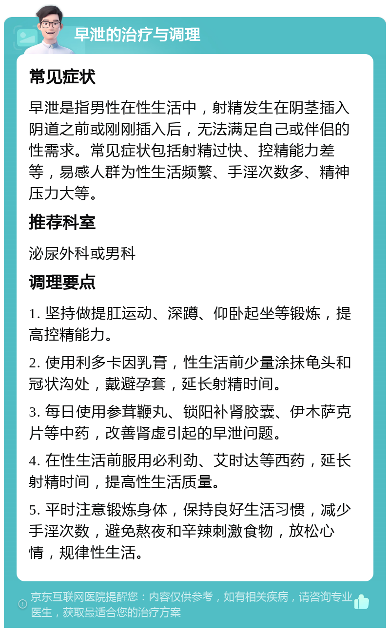 早泄的治疗与调理 常见症状 早泄是指男性在性生活中，射精发生在阴茎插入阴道之前或刚刚插入后，无法满足自己或伴侣的性需求。常见症状包括射精过快、控精能力差等，易感人群为性生活频繁、手淫次数多、精神压力大等。 推荐科室 泌尿外科或男科 调理要点 1. 坚持做提肛运动、深蹲、仰卧起坐等锻炼，提高控精能力。 2. 使用利多卡因乳膏，性生活前少量涂抹龟头和冠状沟处，戴避孕套，延长射精时间。 3. 每日使用参茸鞭丸、锁阳补肾胶囊、伊木萨克片等中药，改善肾虚引起的早泄问题。 4. 在性生活前服用必利劲、艾时达等西药，延长射精时间，提高性生活质量。 5. 平时注意锻炼身体，保持良好生活习惯，减少手淫次数，避免熬夜和辛辣刺激食物，放松心情，规律性生活。