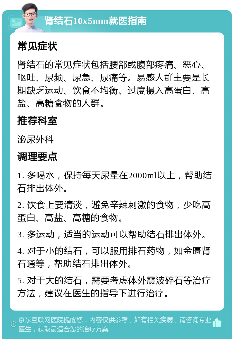 肾结石10x5mm就医指南 常见症状 肾结石的常见症状包括腰部或腹部疼痛、恶心、呕吐、尿频、尿急、尿痛等。易感人群主要是长期缺乏运动、饮食不均衡、过度摄入高蛋白、高盐、高糖食物的人群。 推荐科室 泌尿外科 调理要点 1. 多喝水，保持每天尿量在2000ml以上，帮助结石排出体外。 2. 饮食上要清淡，避免辛辣刺激的食物，少吃高蛋白、高盐、高糖的食物。 3. 多运动，适当的运动可以帮助结石排出体外。 4. 对于小的结石，可以服用排石药物，如金匮肾石通等，帮助结石排出体外。 5. 对于大的结石，需要考虑体外震波碎石等治疗方法，建议在医生的指导下进行治疗。