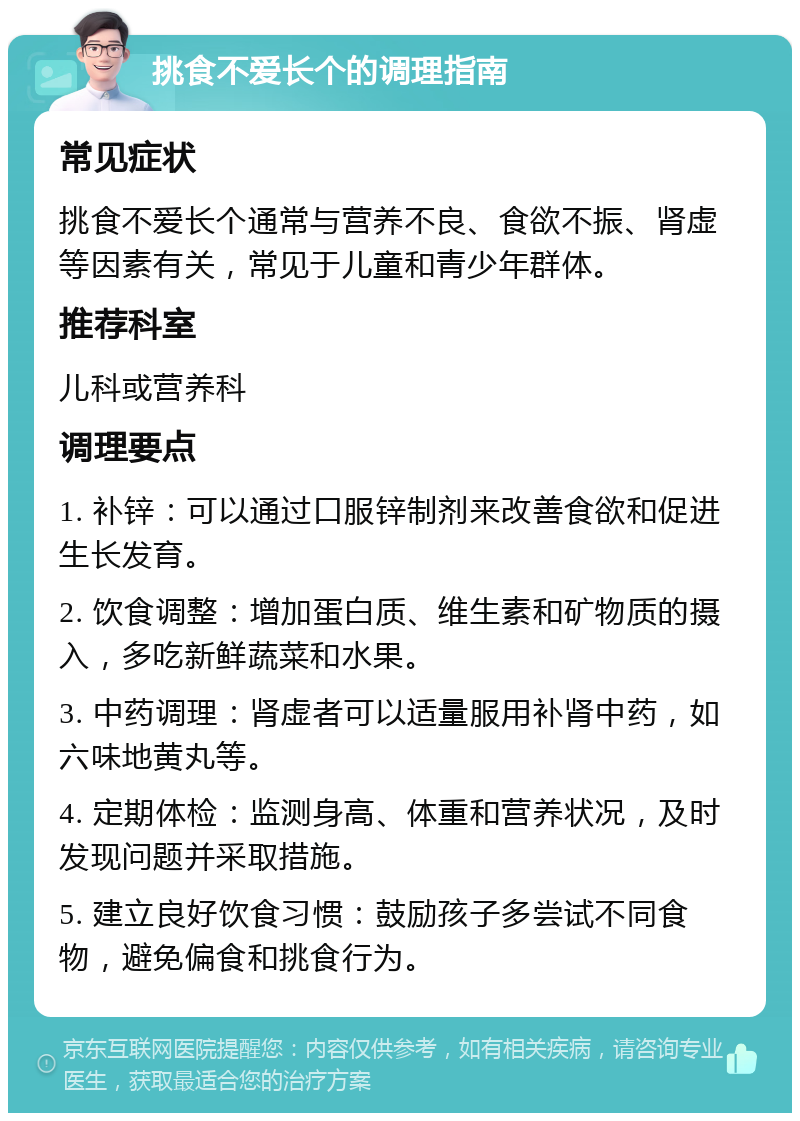 挑食不爱长个的调理指南 常见症状 挑食不爱长个通常与营养不良、食欲不振、肾虚等因素有关，常见于儿童和青少年群体。 推荐科室 儿科或营养科 调理要点 1. 补锌：可以通过口服锌制剂来改善食欲和促进生长发育。 2. 饮食调整：增加蛋白质、维生素和矿物质的摄入，多吃新鲜蔬菜和水果。 3. 中药调理：肾虚者可以适量服用补肾中药，如六味地黄丸等。 4. 定期体检：监测身高、体重和营养状况，及时发现问题并采取措施。 5. 建立良好饮食习惯：鼓励孩子多尝试不同食物，避免偏食和挑食行为。