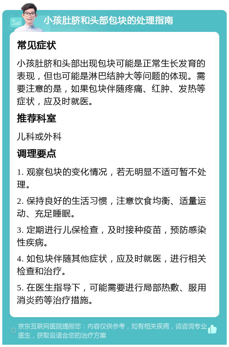 小孩肚脐和头部包块的处理指南 常见症状 小孩肚脐和头部出现包块可能是正常生长发育的表现，但也可能是淋巴结肿大等问题的体现。需要注意的是，如果包块伴随疼痛、红肿、发热等症状，应及时就医。 推荐科室 儿科或外科 调理要点 1. 观察包块的变化情况，若无明显不适可暂不处理。 2. 保持良好的生活习惯，注意饮食均衡、适量运动、充足睡眠。 3. 定期进行儿保检查，及时接种疫苗，预防感染性疾病。 4. 如包块伴随其他症状，应及时就医，进行相关检查和治疗。 5. 在医生指导下，可能需要进行局部热敷、服用消炎药等治疗措施。