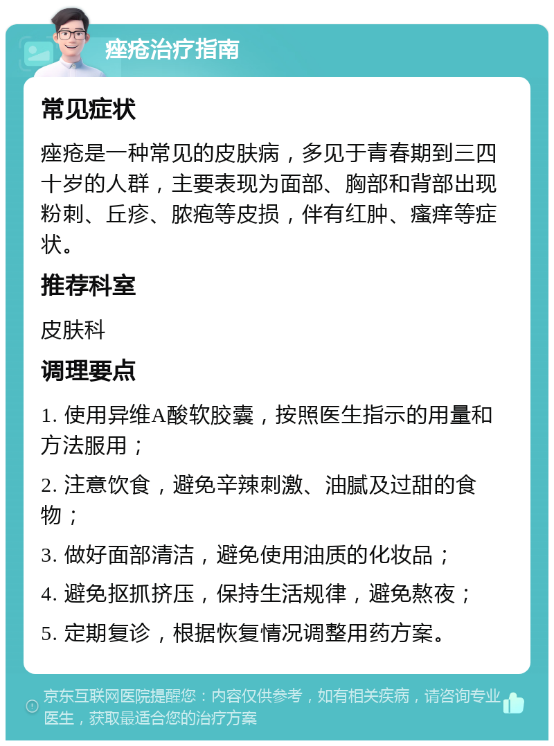 痤疮治疗指南 常见症状 痤疮是一种常见的皮肤病，多见于青春期到三四十岁的人群，主要表现为面部、胸部和背部出现粉刺、丘疹、脓疱等皮损，伴有红肿、瘙痒等症状。 推荐科室 皮肤科 调理要点 1. 使用异维A酸软胶囊，按照医生指示的用量和方法服用； 2. 注意饮食，避免辛辣刺激、油腻及过甜的食物； 3. 做好面部清洁，避免使用油质的化妆品； 4. 避免抠抓挤压，保持生活规律，避免熬夜； 5. 定期复诊，根据恢复情况调整用药方案。