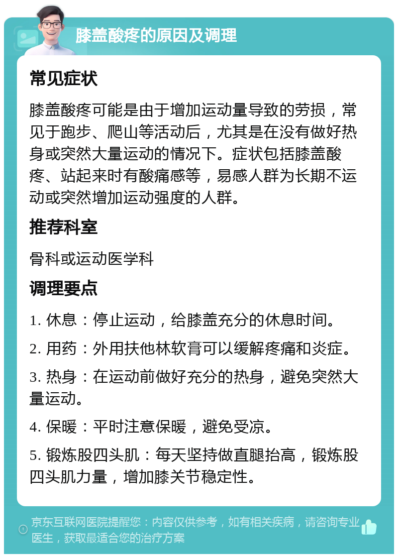 膝盖酸疼的原因及调理 常见症状 膝盖酸疼可能是由于增加运动量导致的劳损，常见于跑步、爬山等活动后，尤其是在没有做好热身或突然大量运动的情况下。症状包括膝盖酸疼、站起来时有酸痛感等，易感人群为长期不运动或突然增加运动强度的人群。 推荐科室 骨科或运动医学科 调理要点 1. 休息：停止运动，给膝盖充分的休息时间。 2. 用药：外用扶他林软膏可以缓解疼痛和炎症。 3. 热身：在运动前做好充分的热身，避免突然大量运动。 4. 保暖：平时注意保暖，避免受凉。 5. 锻炼股四头肌：每天坚持做直腿抬高，锻炼股四头肌力量，增加膝关节稳定性。