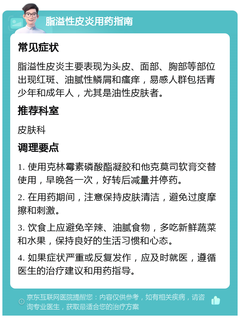 脂溢性皮炎用药指南 常见症状 脂溢性皮炎主要表现为头皮、面部、胸部等部位出现红斑、油腻性鳞屑和瘙痒，易感人群包括青少年和成年人，尤其是油性皮肤者。 推荐科室 皮肤科 调理要点 1. 使用克林霉素磷酸酯凝胶和他克莫司软膏交替使用，早晚各一次，好转后减量并停药。 2. 在用药期间，注意保持皮肤清洁，避免过度摩擦和刺激。 3. 饮食上应避免辛辣、油腻食物，多吃新鲜蔬菜和水果，保持良好的生活习惯和心态。 4. 如果症状严重或反复发作，应及时就医，遵循医生的治疗建议和用药指导。