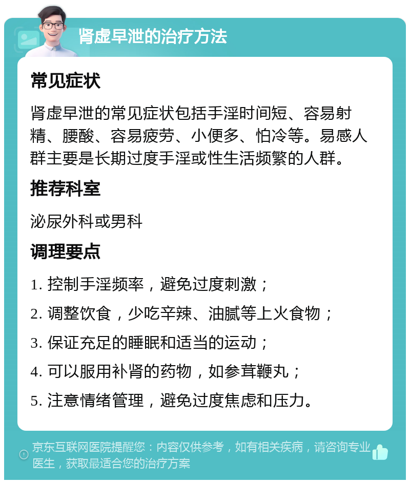 肾虚早泄的治疗方法 常见症状 肾虚早泄的常见症状包括手淫时间短、容易射精、腰酸、容易疲劳、小便多、怕冷等。易感人群主要是长期过度手淫或性生活频繁的人群。 推荐科室 泌尿外科或男科 调理要点 1. 控制手淫频率，避免过度刺激； 2. 调整饮食，少吃辛辣、油腻等上火食物； 3. 保证充足的睡眠和适当的运动； 4. 可以服用补肾的药物，如参茸鞭丸； 5. 注意情绪管理，避免过度焦虑和压力。