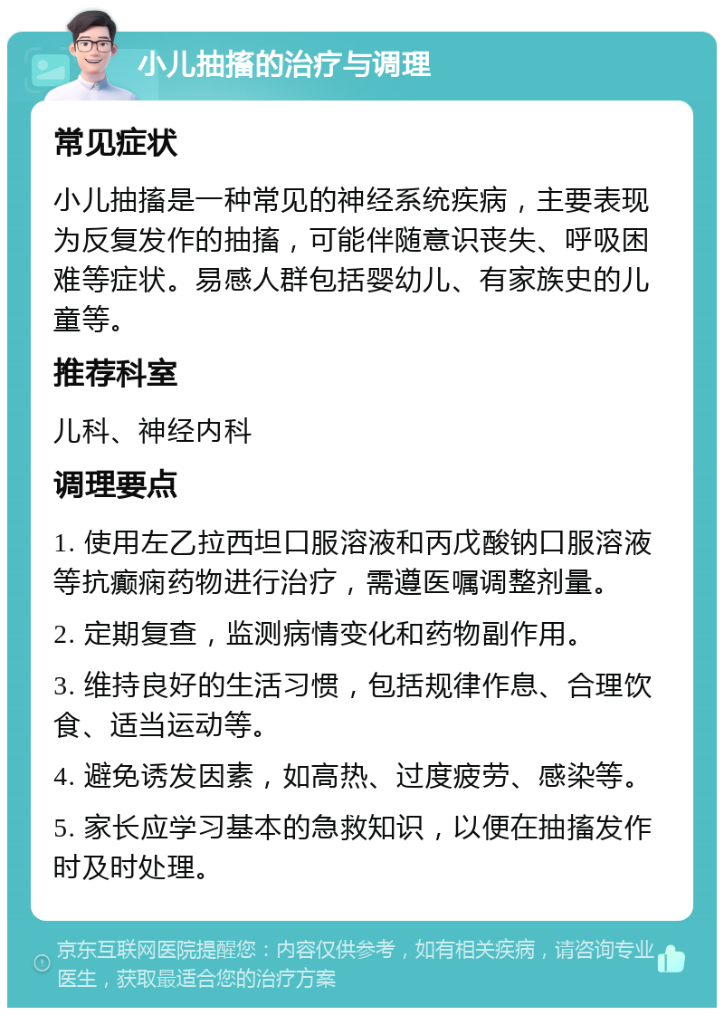 小儿抽搐的治疗与调理 常见症状 小儿抽搐是一种常见的神经系统疾病，主要表现为反复发作的抽搐，可能伴随意识丧失、呼吸困难等症状。易感人群包括婴幼儿、有家族史的儿童等。 推荐科室 儿科、神经内科 调理要点 1. 使用左乙拉西坦口服溶液和丙戊酸钠口服溶液等抗癫痫药物进行治疗，需遵医嘱调整剂量。 2. 定期复查，监测病情变化和药物副作用。 3. 维持良好的生活习惯，包括规律作息、合理饮食、适当运动等。 4. 避免诱发因素，如高热、过度疲劳、感染等。 5. 家长应学习基本的急救知识，以便在抽搐发作时及时处理。