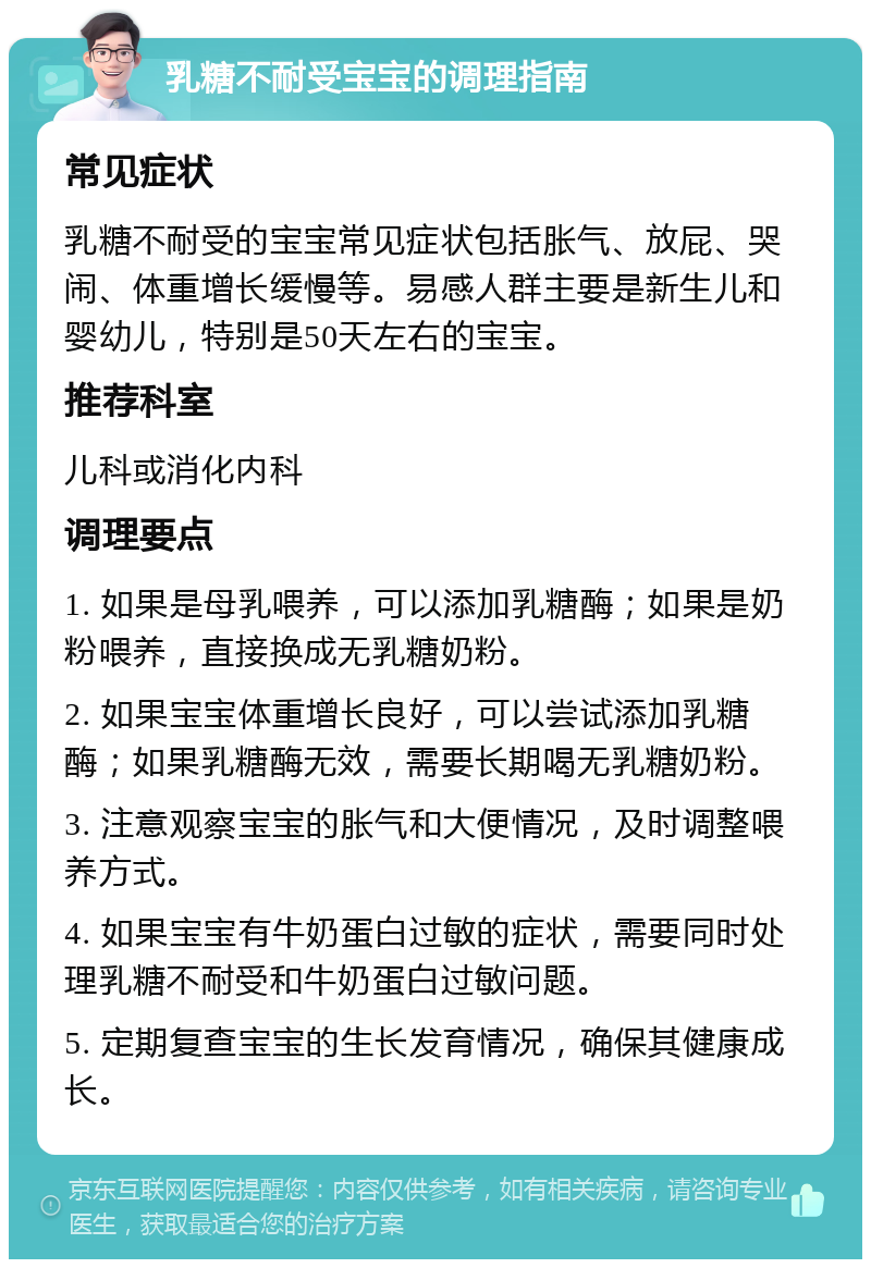 乳糖不耐受宝宝的调理指南 常见症状 乳糖不耐受的宝宝常见症状包括胀气、放屁、哭闹、体重增长缓慢等。易感人群主要是新生儿和婴幼儿，特别是50天左右的宝宝。 推荐科室 儿科或消化内科 调理要点 1. 如果是母乳喂养，可以添加乳糖酶；如果是奶粉喂养，直接换成无乳糖奶粉。 2. 如果宝宝体重增长良好，可以尝试添加乳糖酶；如果乳糖酶无效，需要长期喝无乳糖奶粉。 3. 注意观察宝宝的胀气和大便情况，及时调整喂养方式。 4. 如果宝宝有牛奶蛋白过敏的症状，需要同时处理乳糖不耐受和牛奶蛋白过敏问题。 5. 定期复查宝宝的生长发育情况，确保其健康成长。